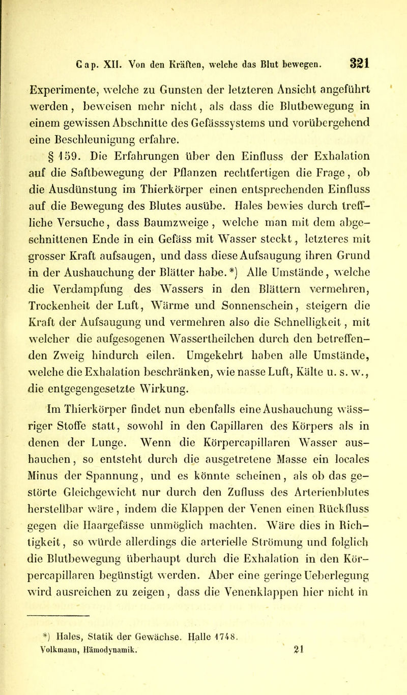 Experimente, welche zu Gunsten der letzteren Ansicht angeführt werden, beweisen mehr nicht, als dass die Blutbewegung in einem gewissen Abschnitte des Gefässsystems und vorübergehend eine Beschleunigung erfahre. § 159. Die Erfahrungen über den Einfluss der Exhalation auf die Saftbewegung der Pflanzen rechtfertigen die Frage, ob die Ausdünstung im Thierkörper einen entsprechenden Einfluss auf die Bewegung des Blutes ausübe. Haies bewies durch treff- liche Versuche, dass Baumzweige , welche man mit dem abge- schnittenen Ende in ein Gefäss mit Wasser steckt, letzteres mit grosser Kraft aufsaugen, und dass diese Aufsaugung ihren Grund in der Aushauchung der Blätter habe.*) Alle Umstände, welche die Verdampfung des Wassers in den Blättern vermehren, Trockenheit der Luft, Wärme und Sonnenschein , steigern die Kraft der Aufsaugung und vermehren also die Schnelligkeit, mit welcher die aufgesogenen Wassertheilchen durch den betreffen- den Zweig hindurch eilen. Umgekehrt haben alle Umstände, welche die Exhalation beschränken, wie nasse Luft, Kälte u. s. w., die entgegengesetzte Wirkung. Im Thierkörper findet nun ebenfalls eine Aushauchung wäss- riger Stoffe statt, sowohl in den Capillaren des Körpers als in denen der Lunge. Wenn die Körpercapillaren Wasser aus- hauchen , so entsteht durch die ausgetretene Masse ein locales Minus der Spannung, und es könnte scheinen, als ob das ge- störte Gleichgewicht nur durch den Zufluss des Arterienblutes herstellbar wäre, indem die Klappen der Venen einen Rückfluss gegen die Ilaargefässe unmöglich machten. Wäre dies in Rich- tigkeit, so würde allerdings die arterielle Strömung und folglich die Blutbewegung überhaupt durch die Exhalation in den Kör- percapillaren begünstigt werden. Aber eine geringe Ueberlegung wird ausreichen zu zeigen, dass die Venenklappen hier nicht in *) Haies, Statik der Gewächse. Halle 1748. Volkmann, Hämodynamik. n