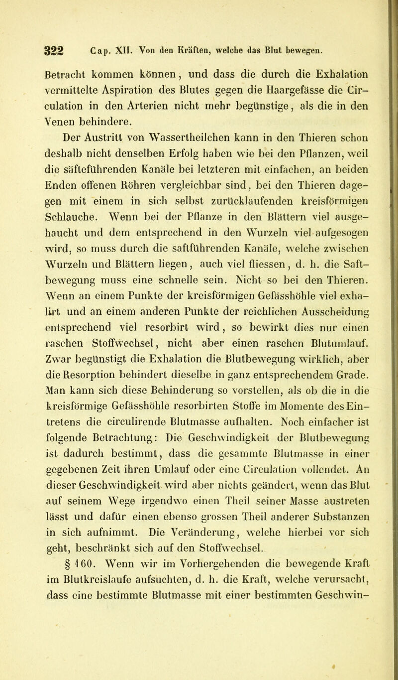 Betracht kommen können, und dass die durch die Exhalation vermittelte Aspiration des Blutes gegen die Haargefässe die Cir- culation in den Arterien nicht mehr begünstige, als die in den Venen behindere. Der Austritt von Wassertheilchen kann in den Thieren schon deshalb nicht denselben Erfolg haben wie bei den Pflanzen, weil die säfteführenden Kanäle bei letzteren mit einfachen, an beiden Enden offenen Röhren vergleichbar sind, bei den Thieren dage- gen mit einem in sich selbst zurücklaufenden kreisförmigen Schlauche. Wenn bei der Pflanze in den Blättern viel ausge- haucht und dem entsprechend in den Wurzeln viel aufgesogen wird, so muss durch die saftführenden Kanäle, welche zwischen Wurzeln und Blättern liegen, auch viel fliessen, d. h. die Saft- bewegung muss eine schnelle sein. Nicht so bei den Thieren. Wenn an einem Punkte der kreisförmigen Gefässhöhle viel exha- lirt und an einem anderen Punkte der reichlichen Ausscheidung entsprechend viel resorbirt wird, so bewirkt dies nur einen raschen Stoffwechsel, nicht aber einen raschen Blutumlauf. Zwar begünstigt die Exhalation die Blutbewegung wirklich, aber die Resorption behindert dieselbe in ganz entsprechendem Grade. Man kann sich diese Behinderung so vorstellen, als ob die in die kreisförmige Gefässhöhle resorbirten Stoffe im Momente des Ein- tretens die circulirende Blutmasse aufhalten. Noch einfacher ist folgende Betrachtung: Die Geschwindigkeit der Blutbewegung ist dadurch bestimmt, dass die gesammte Blutmasse in einer gegebenen Zeit ihren Umlauf oder eine Circulation vollendet. An dieser Geschwindigkeit wird aber nichts geändert, wenn das Blut auf seinem Wege irgendwo einen Theil seiner Masse austreten lässt und dafür einen ebenso grossen Theil anderer Substanzen in sich aufnimmt. Die Veränderung, welche hierbei vor sich geht, beschränkt sich auf den Stoffwechsel. § 160. Wenn wir im Vorhergehenden die bewegende Kraft im Blutkreisläufe aufsuchten, d. h. die Kraft, welche verursacht, dass eine bestimmte Blutmasse mit einer bestimmten Geschwin-