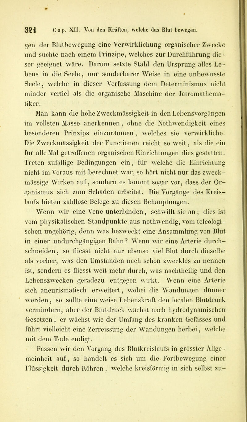 gen der Blutbewegung eine Verwirklichung organischer Zwecke und suchte nach einem Prinzipe, welches zur Durchführung die- ser geeignet wäre. Darum setzte Stahl den Ursprung alles Le- bens in die Seele, nur sonderbarer Weise in eine unbewusste Seele, welche in dieser Verfassung dem Determinismus nicht minder verfiel als die organische Maschine der Jatromathema- tiker. Man kann die hohe Zweckmässigkeit in den Lebensvorgängen im vollsten Masse anerkennen, ohne die Nothwendigkeit eines besonderen Prinzips einzuräumen, welches sie verwirkliche. Die Zweckmässigkeit der Functionen reicht so weit, als die ein für alle Mal getroffenen organischen Einrichtungen dies gestatten. Treten zufällige Bedingungen ein, für welche die Einrichtung nicht im Voraus mit berechnet war, so hört nicht nur das zweck- mässige Wirken auf, sondern es kommt sogar vor, dass der Or- ganismus sich zum Schaden arbeitet. Die Vorgänge des Kreis- laufs bieten zahllose Belege zu diesen Behauptungen. Wenn wir eine Vene unterbinden, schwillt sie an ; dies ist vom physikalischen Standpunkte aus nothwendig, vom teleologi- schen ungehörig, denn was bezweckt eine Ansammlung von Blut in einer undurchgängigen Bahn? Wenn wir eine Arterie durch- schneiden, so fliesst nicht nur ebenso viel Blut durch dieselbe als vorher, was den Umständen nach schon zwecklos zu nennen ist, sondern es fliesst weit mehr durch, was nachtheilig und den Lebenszwecken geradezu entgegen wirkt. Wenn eine Arterie sich aneurismatisch erweitert, wobei die Wandungen dünner werden, so sollte eine weise Lebenskraft den localen Blutdruck vermindern, aber der Blutdruck wächst nach hydrodynamischen Gesetzen , er wächst wie der Umfang des kranken Gefässes und führt vielleicht eine Zerreissung der Wandungen herbei, welche mit dem Tode endigt. Fassen wir den Vorgang des Blutkreislaufs in grösster Allge- meinheit auf, so handelt es sich um die Fortbewegung einer Flüssigkeit durch Böhren , welche kreisförmig in sich selbst zu-