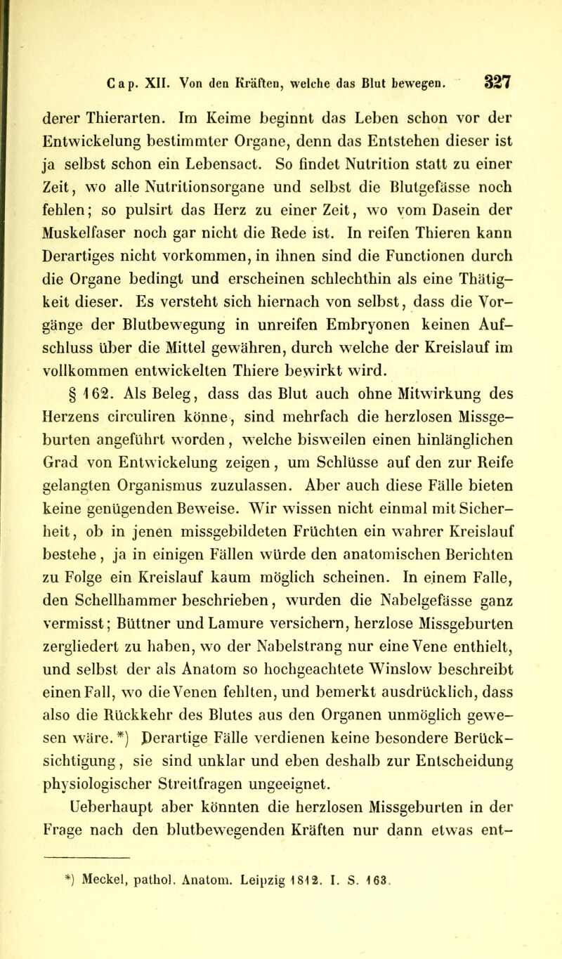 derer Thierarten. Im Keime beginnt das Leben schon vor der Entwickelung bestimmter Organe, denn das Entstehen dieser ist ja selbst schon ein Lebensact. So findet Nutrition statt zu einer Zeit, wo alle Nutritionsorgane und selbst die Blutgefässe noch fehlen; so pulsirt das Herz zu einer Zeit, wo vom Dasein der Muskelfaser noch gar nicht die Rede ist. In reifen Thieren kann Derartiges nicht Vorkommen, in ihnen sind die Functionen durch die Organe bedingt und erscheinen schlechthin als eine Thätig- keit dieser. Es versteht sich hiernach von selbst, dass die Vor- gänge der Blutbewegung in unreifen Embryonen keinen Auf- schluss über die Mittel gewähren, durch welche der Kreislauf im vollkommen entwickelten Thiere bewirkt wird. § 162. Als Beleg, dass das Blut auch ohne Mitwirkung des Herzens circuliren könne, sind mehrfach die herzlosen Missge- burten angeführt worden, welche bisweilen einen hinlänglichen Grad von Entwickelung zeigen, um Schlüsse auf den zur Reife gelangten Organismus zuzulassen. Aber auch diese Fälle bieten keine genügenden Beweise. Wir wissen nicht einmal mit Sicher- heit, ob in jenen missgebildeten Früchten ein wahrer Kreislauf bestehe , ja in einigen Fällen würde den anatomischen Berichten zu Folge ein Kreislauf kaum möglich scheinen. In einem Falle, den Schellhammer beschrieben, wurden die Nabelgefässe ganz vermisst; Büttner undLamure versichern, herzlose Missgeburten zergliedert zu haben, wo der Nabelstrang nur eine Vene enthielt, und selbst der als Anatom so hochgeachtete Winslow beschreibt einen Fall, wo die Venen fehlten, und bemerkt ausdrücklich, dass also die Rückkehr des Blutes aus den Organen unmöglich gewe- sen wäre.*) Derartige Fälle verdienen keine besondere Berück- sichtigung , sie sind unklar und eben deshalb zur Entscheidung physiologischer Streitfragen ungeeignet. Ueberhaupt aber könnten die herzlosen Missgeburten in der Frage nach den blutbew7egenden Kräften nur dann etwas ent- *) Meckel, pathol. Anatom. Leipzig 1812. I. S. 163