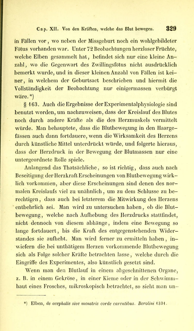 in Fällen vor, wo neben der Missgeburt noch ein wohlgebildeter Fötus vorhanden war. Unter 72 Beobachtungen herzloser Früchte, welche Elben gesammelt hat, befindet sich nur eine kleine An- zahl, wo die Gegenwart des Zwillingsfötus nicht ausdrücklich bemerkt wurde, und in dieser kleinen Anzahl von Fällen ist kei- ner, in welchem der Geburtsact beschrieben und hiermit die Vollständigkeit der Beobachtung nur einigermassen verbürgt wäre. *) § 163. Auch die Ergebnisse der Experimentalphysiologie sind benutzt worden, um nachzuweisen, dass der Kreislauf des Blutes noch durch andere Kräfte als die des Herzmuskels vermittelt würde. Man behauptete, dass die Blutbewegung in den Haarge- fässen auch dann fortdauere, wenn die Wirksamkeit des Herzens durch künstliche Mittel unterdrückt würde, und folgerte hieraus, dass der Herzdruck in der Bewegung der Blutmassen nur eine untergeordnete Rolle spiele. Anlangend das Thatsächliche, so ist richtig, dass auch nach Beseitigung der Herzkraft Erscheinungen von Blutbewegung wirk- lich Vorkommen, aber diese Erscheinungen sind denen des nor- malen Kreislaufs viel zu unähnlich, um zu dem Schlüsse zu be- rechtigen , dass auch bei letzterem die Mitwirkung des Herzens entbehrlich sei. Man wird zu untersuchen haben, ob die Blut- bewegung, welche nach Aufhebung des Herzdrucks stattfindet, nicht dennoch von diesem abhänge, indem eine Bewegung so lange fortdauert, bis die Kraft des entgegenstehenden Wider- standes sie aufhebt. Man wird ferner zu ermitteln haben, in- wiefern die bei unthätigem Herzen vorkommende Blutbew egung sich als Folge solcher Kräfte betrachten lasse, welche durch die Eingriffe des Experimentes, also künstlich gesetzt sind. Wenn man den Blutlauf in einem abgeschnittenen Organe, z. B. in einem Gekröse, in einer Kieme oder in der Schwimm- haut eines Frosches, mikroskopisch betrachtet, so sieht man un- *) Elben, de acephalis sive monstris corde carentibus. Berolini tS31.