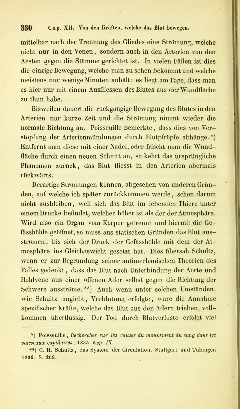 mittelbar nach der Trennung des Gliedes eine Strömung, welche nicht nur in den Venen, sondern auch in den Arterien von den Aesten gegen die Stämme gerichtet ist. In vielen Fällen ist dies die einzige Bewegung, welche man zu sehen bekommt und welche meistens nur wenige Minuten anhält; es liegt am Tage, dass man es hier nur mit einem Ausfliessen des Blutes aus der Wundfläche zu thun habe. Bisweilen dauert die rückgängige Bewegung des Blutes in den Arterien nur kurze Zeit und die Strömung nimmt wieder die normale Richtung an. Poisseuille bemerkte, dass dies von Ver- stopfung der Arterienmündungen durch Blutpfröpfe abhänge.*) Entfernt man diese mit einer Nadel, oder frischt man die Wund- fläche durch einen neuen Schnitt an, so kehrt das ursprüngliche Phänomen zurück, das Blut fliesst in den Arterien abermals rückwärts. Derartige Strömungen können, abgesehen von anderen Grün- den, auf welche ich später zurückkommen werde, schon darum nicht ausbleiben, weil sich das Blut im lebenden Thiere unter einem Drucke befindet, welcher höher ist als der der Atmosphäre. Wird also ein Organ vom Körper getrennt und hiermit die Ge- fässhöhle geöffnet, so muss aus statischen Gründen das Blut aus- strömen , bis sich der Druck der Gefässhöhle mit dem der At- mosphäre ins Gleichgewicht gesetzt hat. Dies übersah Schultz, wenn er zur Begründung seiner antimechanischen Theorien des Falles gedenkt, dass das Blut nach Unterbindung der Aorte und Hohlvene aus einer offenen Ader selbst gegen die Richtung der Schwere ausströme.**) Auch wenn unter solchen Umständen, wie Schultz angiebt, Verblutung erfolgte, wäre die Annahme spezifischer Kräfte, welche das Blut aus den Adern trieben, voll- kommen überflüssig. Der Tod durch Blutverluste erfolgt viel *) Poisseuille, Recherches sur les causes du mouvement du sang dans les vaisseaux capillaires, 1835. exp. IX. **) G. H. Schultz, das System der Circulation. Stuttgart und Tübingen 1836. S. 269.
