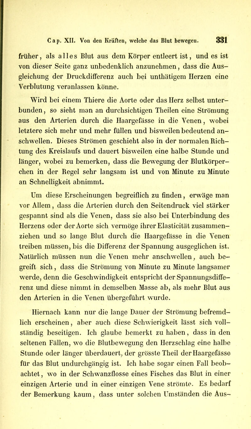 früher, als alles Blut aus dem Körper entleert ist, und es ist von dieser Seite ganz unbedenklich anzunehmen, dass die Aus- gleichung der Druckdifferenz auch bei unthätigem Herzen eine Verblutung veranlassen könne. Wird bei einem Thiere die Aorte oder das Herz selbst unter- bunden, so sieht man an durchsichtigen Theilen eine Strömung aus den Arterien durch die Haargefässe in die Venen, wobei letztere sich mehr und mehr füllen und bisweilen bedeutend an- schwellen. Dieses Strömen geschieht also in der normalen Rich- tung des Kreislaufs und dauert bisweilen eine halbe Stunde und länger, wobei zu bemerken, dass die Bewegung der Blutkörper- chen in der Regel sehr langsam ist und von Minute zu Minute an Schnelligkeit abnimmt. Um diese Erscheinungen begreiflich zu finden, erwäge man vor Allem, dass die Arterien durch den Seitendruck viel stärker gespannt sind als die Venen, dass sie also bei Unterbindung des Herzens oder der Aorte sich vermöge ihrer Elasticität zusammen- ziehen und so lange Blut durch die Haargefässe in die Venen treiben müssen, bis die Differenz der Spannung ausgeglichen ist. Natürlich müssen nun die Venen mehr anschwellen, auch be- greift sich, dass die Strömung von Minute zu Minute langsamer werde, denn die Geschwindigkeit entspricht der Spannungsdiffe- renz und diese nimmt in demselben Masse ab, als mehr Blut aus den Arterien in die Venen übergeführt wurde. Hiernach kann nur die lange Dauer der Strömung befremd- lich erscheinen, aber auch diese Schwierigkeit lässt sich voll- ständig beseitigen. Ich glaube bemerkt zu haben, dass in den seltenen Fällen, wo die Blutbewegung den Herzschlag eine halbe Stunde oder länger überdauert, der grösste Theil der Haargefässe für das Blut undurchgängig ist. Ich habe sogar einen Fall beob- achtet , wo in der Schwanzflosse eines Fisches das Blut in einer einzigen Arterie und in einer einzigen Vene strömte. Es bedarf der Bemerkung kaum, dass unter solchen Umständen die Aus-