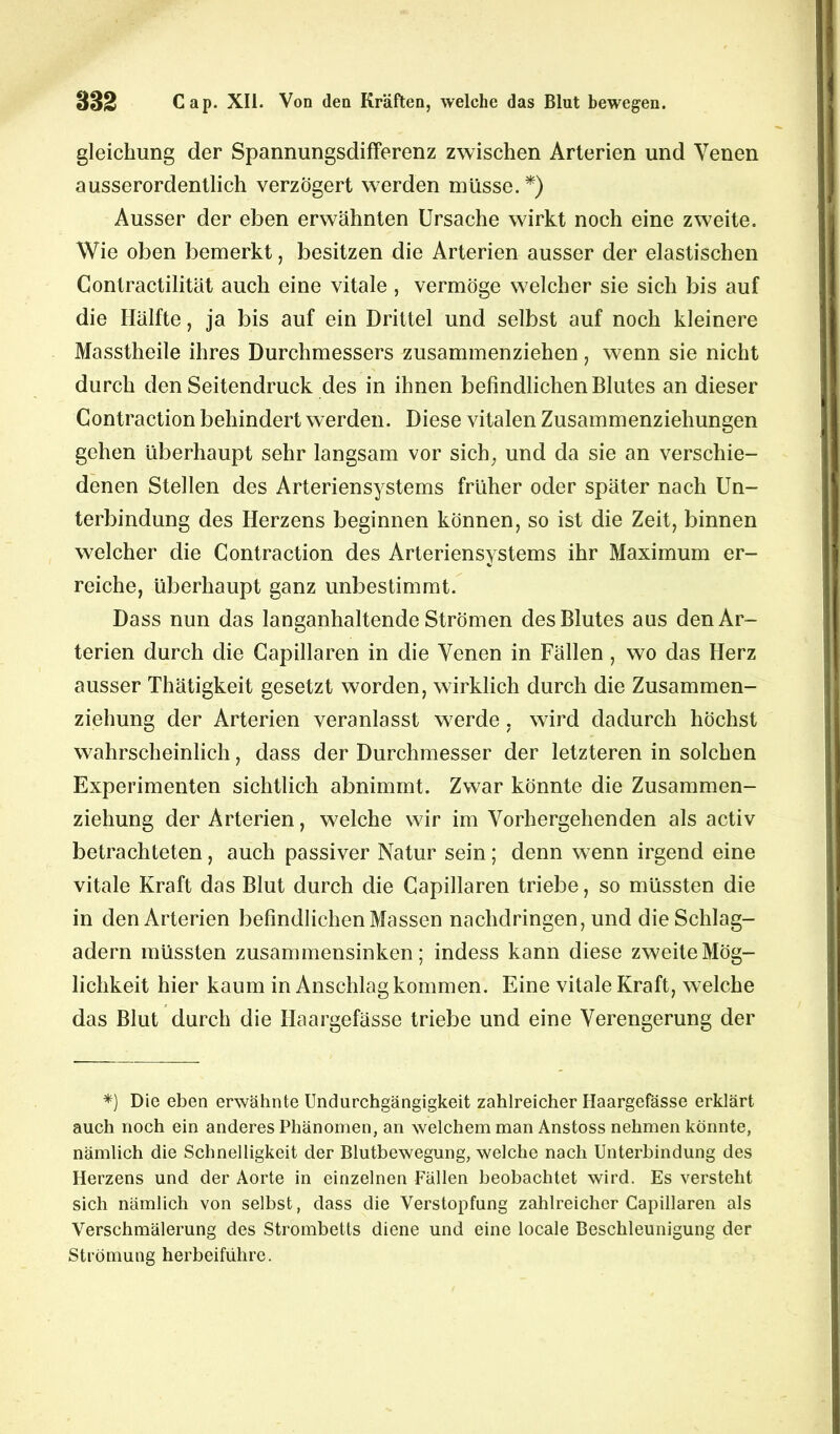 gleichung der Spannungsdifferenz zwischen Arterien und Venen ausserordentlich verzögert werden müsse. *) Ausser der eben erwähnten Ursache wirkt noch eine zweite. Wie oben bemerkt, besitzen die Arterien ausser der elastischen Contractilität auch eine vitale, vermöge welcher sie sich bis auf die Hälfte, ja bis auf ein Drittel und selbst auf noch kleinere Masstheile ihres Durchmessers zusammenziehen, wenn sie nicht durch den Seitendruck des in ihnen befindlichen Blutes an dieser Contraction behindert werden. Diese vitalen Zusammenziehungen gehen überhaupt sehr langsam vor sich, und da sie an verschie- denen Stellen des Arteriensystems früher oder später nach Un- terbindung des Herzens beginnen können, so ist die Zeit, binnen welcher die Contraction des Arteriensystems ihr Maximum er- reiche, überhaupt ganz unbestimmt. Dass nun das langanhaltende Strömen des Blutes aus den Ar- terien durch die Capillaren in die Venen in Fällen , wo das Herz ausser Thätigkeit gesetzt worden, wirklich durch die Zusammen- ziehung der Arterien veranlasst werde. wird dadurch höchst wahrscheinlich, dass der Durchmesser der letzteren in solchen Experimenten sichtlich abnimmt. Zwar könnte die Zusammen- ziehung der Arterien, welche wir im Vorhergehenden als activ betrachteten, auch passiver Natur sein; denn wenn irgend eine vitale Kraft das Blut durch die Capillaren triebe, so müssten die in den Arterien befindlichen Massen nachdringen, und die Schlag- adern müssten zusammensinken; indess kann diese zweite Mög- lichkeit hier kaum in Anschlag kommen. Eine vitale Kraft, welche das Blut durch die Haargefässe triebe und eine Verengerung der *) Die eben erwähnte Undurchgängigkeit zahlreicher Haargefässe erklärt auch noch ein anderes Phänomen, an welchem man Anstoss nehmen könnte, nämlich die Schnelligkeit der Blutbewegung, welche nach Unterbindung des Herzens und der Aorte in einzelnen Fällen beobachtet wird. Es versteht sich nämlich von selbst, dass die Verstopfung zahlreicher Capillaren als Verschmälerung des Strombetts diene und eine locale Beschleunigung der Strömung herbeiführe.