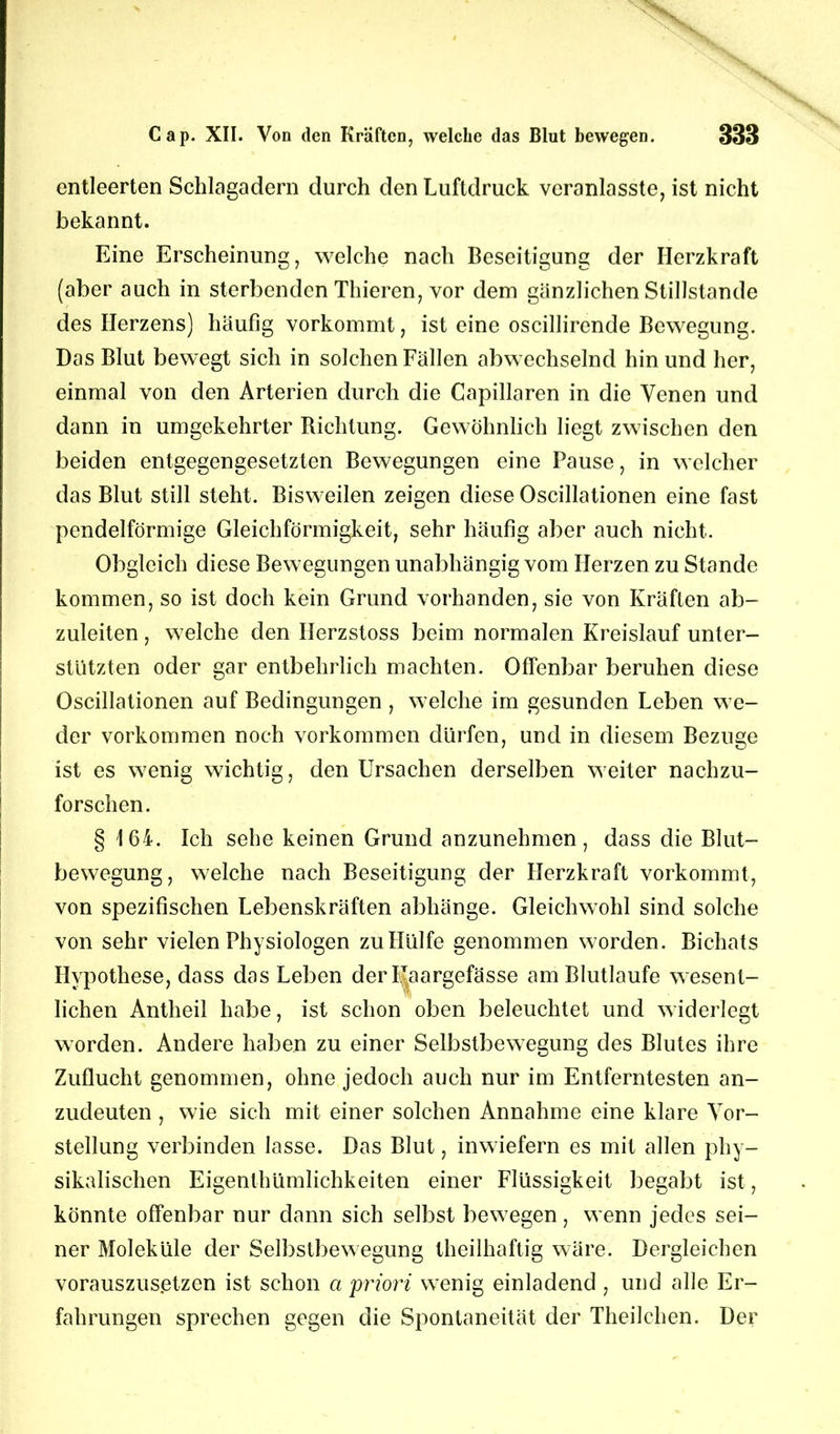 entleerten Schlagadern durch den Luftdruck veranlasste, ist nicht bekannt. Eine Erscheinung, welche nach Beseitigung der Herzkraft (aber auch in sterbenden Thieren, vor dem gänzlichen Stillstände des Herzens) häufig vorkommt, ist eine oscillirende Bewegung. Das Blut bewegt sich in solchen Fällen abwechselnd hin und her, einmal von den Arterien durch die Capillaren in die Venen und dann in umgekehrter Richtung. Gewöhnlich liegt zwischen den beiden entgegengesetzten Bewegungen eine Pause, in welcher das Blut still steht. Bisweilen zeigen diese Oscillationen eine fast pendelförmige Gleichförmigkeit, sehr häufig aber auch nicht. Obgleich diese Bewegungen unabhängig vom Herzen zu Stande kommen, so ist doch kein Grund vorhanden, sie von Kräften ab- zuleiten , welche den Ilerzstoss beim normalen Kreislauf unter- stützten oder gar entbehrlich machten. Offenbar beruhen diese Oscillationen auf Bedingungen , welche im gesunden Leben we- der Vorkommen noch Vorkommen dürfen, und in diesem Bezüge ist es wenig wichtig, den Ursachen derselben weiter nachzu- forschen. § 164. Ich sehe keinen Grund anzunehmen, dass die Blut- bewegung, welche nach Beseitigung der Herzkraft vorkommt, von spezifischen Lebenskräften abhänge. Gleichwohl sind solche von sehr vielen Physiologen zu Hülfe genommen worden. Bichats Hypothese, dass das Leben der Uaargefässe am Blutlaufe wesent- lichen Antheil habe, ist schon oben beleuchtet und widerlegt worden. Andere haben zu einer Selbstbewegung des Blutes ihre Zuflucht genommen, ohne jedoch auch nur im Entferntesten an- zudeuten , wie sich mit einer solchen Annahme eine klare Vor- stellung verbinden lasse. Das Blut, inwiefern es mit allen phy- sikalischen Eigenthümlichkeiten einer Flüssigkeit begabt ist, könnte offenbar nur dann sich selbst bewegen, wenn jedes sei- ner Moleküle der Selbstbewegung theilhaftig wäre. Dergleichen vorauszusetzen ist schon a priori wenig einladend , und alle Er- fahrungen sprechen gegen die Spontaneität der Theilchen. Der