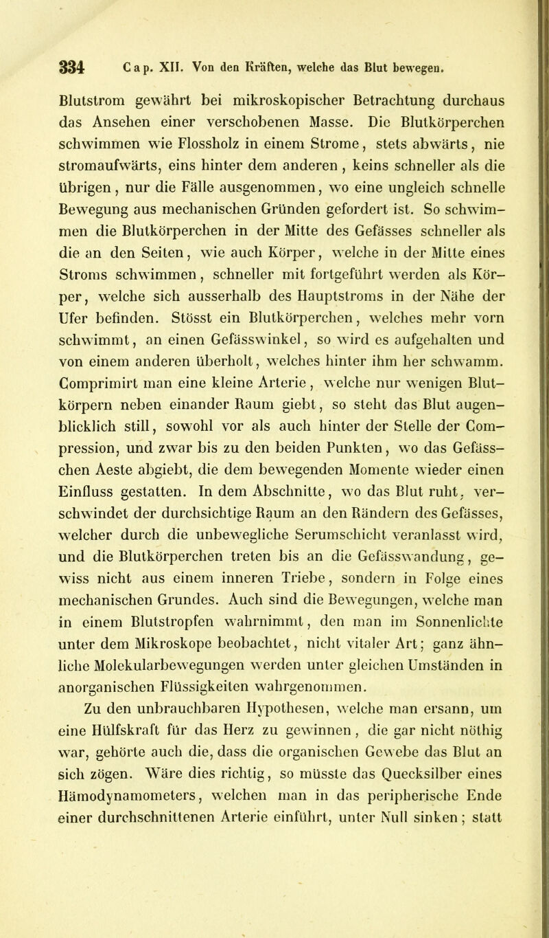 Blutstrom gewährt bei mikroskopischer Betrachtung durchaus das Ansehen einer verschobenen Masse. Die Blutkörperchen schwimmen wie Flossholz in einem Strome, stets abwärts, nie stromaufwärts, eins hinter dem anderen , keins schneller als die übrigen, nur die Fälle ausgenommen, wo eine ungleich schnelle Bewegung aus mechanischen Gründen gefordert ist. So schwim- men die Blutkörperchen in der Mitte des Gefässes schneller als die an den Seiten, wie auch Körper, welche in der Mitte eines Stroms schwimmen, schneller mit fortgeführt werden als Kör- per , welche sich ausserhalb des Hauptstroms in der Nähe der Ufer befinden. Stösst ein Blutkörperchen, welches mehr vorn schwimmt, an einen Gefässwinkel, so wird es aufgehalten und von einem anderen überholt, welches hinter ihm her schwamm. Comprimirt man eine kleine Arterie, welche nur wenigen Blut- körpern neben einander Raum giebt, so steht das Blut augen- blicklich still, sowohl vor als auch hinter der Stelle der Com- pression, und zwar bis zu den beiden Punkten, wo das Gefäss- chen Aeste abgiebt, die dem bewegenden Momente wieder einen Einfluss gestatten. In dem Abschnitte, wo das Blut ruht, ver- schwindet der durchsichtige Raum an den Rändern des Gefässes, welcher durch die unbewegliche Serumschicht veranlasst wird, und die Blutkörperchen treten bis an die Gefässwandung, ge- wiss nicht aus einem inneren Triebe, sondern in Folge eines mechanischen Grundes. Auch sind die Bewegungen, welche man in einem Blutstropfen wahrnimmt, den man im Sonnenlichte unter dem Mikroskope beobachtet, nicht vitaler Art; ganz ähn- liche Molekularbewegungen werden unter gleichen Umständen in anorganischen Flüssigkeiten wahrgenommen. Zu den unbrauchbaren Hypothesen, welche man ersann, um eine Hülfskraft für das Herz zu gewinnen , die gar nicht nüthig war, gehörte auch die, dass die organischen Gewebe das Blut an sich zögen. Wäre dies richtig, so müsste das Quecksilber eines Hämodynamometers, welchen man in das peripherische Ende einer durchschnittenen Arterie einführt, unter Null sinken; statt