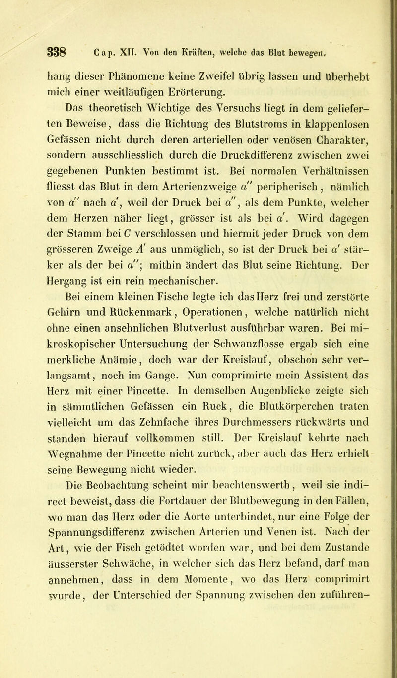 hang dieser Phänomene keine Zweifel übrig lassen und überhebt mich einer weitläufigen Erörterung. Das theoretisch Wichtige des Versuchs liegt in dem geliefer- ten Beweise, dass die Richtung des Blutstroms in klappenlosen Gefässen nicht durch deren arteriellen oder venösen Charakter, sondern ausschliesslich durch die Druckdifferenz zwischen zwei gegebenen Punkten bestimmt ist. Bei normalen Verhältnissen fliesst das Blut in dem Arterienzweige a peripherisch, nämlich von ci' nach a, weil der Druck bei a', als dem Punkte, welcher dem Herzen näher liegt, grösser ist als bei a. Wird dagegen der Stamm bei C verschlossen und hiermit jeder Druck von dem grösseren Zweige Ä aus unmöglich, so ist der Druck bei a stär- ker als der bei a• mithin ändert das Blut seine Richtung. Der Hergang ist ein rein mechanischer. Bei einem kleinen Fische legte ich das Herz frei und zerstörte Gehirn und Rückenmark, Operationen, welche natürlich nicht ohne einen ansehnlichen Blutverlust ausführbar waren. Bei mi- kroskopischer Untersuchung der Schwanzflosse ergab sich eine merkliche Anämie, doch war der Kreislauf, obschon sehr ver- langsamt, noch im Gange. Nun comprimirte mein Assistent das Herz mit einer Pincette. In demselben Augenblicke zeigte sich in sämmtlichen Gefässen ein Ruck, die Blutkörperchen traten vielleicht um das Zehnfache ihres Durchmessers rückwärts und standen hierauf vollkommen still. Der Kreislauf kehrte nach Wegnahme der Pincette nicht zurück, aber auch das Herz erhielt seine Bewegung nicht wieder. Die Beobachtung scheint mir beachtenswert!), weil sie indi— rect beweist, dass die Fortdauer der Blutbewegung in den Fällen, wo man das Herz oder die Aorte unterbindet, nur eine Folge der Spannungsdifferenz zwischen Arterien und Venen ist. Nach der Art, wie der Fisch getödtet worden war, und bei dem Zustande äusserster Schwäche, in welcher sich das Herz befand, darf man annehmen, dass in dem Momente, wo das Herz comprimirt wurde, der Unterschied der Spannung zwischen den zuführen-