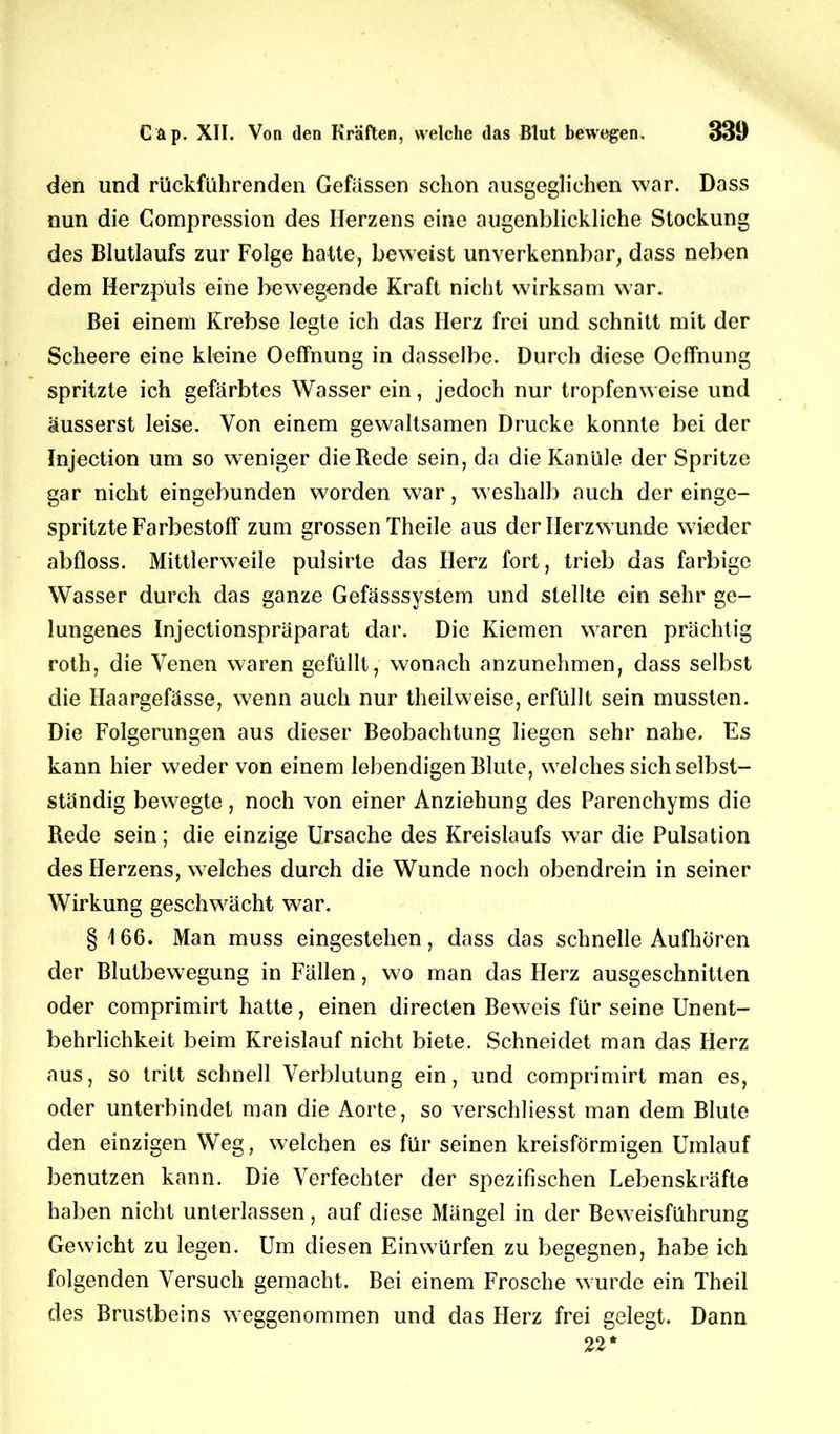 den und rückführenden Gefässen schon ausgeglichen war. Dass nun die Compression des Herzens eine augenblickliche Stockung des Blutlaufs zur Folge hatte, beweist unverkennbar, dass neben dem Herzpuls eine bewegende Kraft nicht wirksam war. Bei einem Krebse legte ich das Herz frei und schnitt mit der Scheere eine kleine Oeffnung in dasselbe. Durch diese Oeffnung spritzte ich gefärbtes Wasser ein, jedoch nur tropfenweise und äusserst leise. Von einem gewaltsamen Drucke konnte bei der Injection um so weniger die Rede sein, da die Kanüle der Spritze gar nicht eingebunden worden war, weshalb auch der einge- spritzte Farbestoff zum grossen Theile aus derllerzwunde wieder abfloss. Mittlerweile pulsirte das Herz fort, trieb das farbige Wasser durch das ganze Gefässsystem und stellte ein sehr ge- lungenes Injectionspräparat dar. Die Kiemen waren prächtig roth, die Venen waren gefüllt, wonach anzunehmen, dass selbst die Haargefässe, wenn auch nur theilweise, erfüllt sein mussten. Die Folgerungen aus dieser Beobachtung liegen sehr nahe. Es kann hier weder von einem lebendigen Blute, welches sich selbst- ständig bewegte, noch von einer Anziehung des Parenchyms die Rede sein; die einzige Ursache des Kreislaufs war die Pulsation des Herzens, welches durch die Wunde noch obendrein in seiner Wirkung geschwächt war. § 166. Man muss eingestehen, dass das schnelle Aufhören der Blutbewegung in Fällen, wo man das Herz ausgeschnitten oder comprimirt hatte, einen directen Beweis für seine Unent- behrlichkeit beim Kreislauf nicht biete. Schneidet man das Herz aus, so tritt schnell Verblutung ein, und comprimirt man es, oder unterbindet man die Aorte, so verschliesst man dem Blute den einzigen Weg, welchen es für seinen kreisförmigen Umlauf benutzen kann. Die Verfechter der spezifischen Lebenskräfte haben nicht unterlassen, auf diese Mängel in der Beweisführung Gewicht zu legen. Um diesen Einwürfen zu begegnen, habe ich folgenden Versuch gemacht. Bei einem Frosche wurde ein Theil des Brustbeins weggenommen und das Herz frei gelegt. Dann 22*