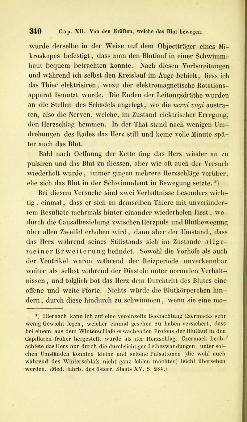 wurde derselbe in der Weise auf dem Objectträger eines Mi- kroskopes befestigt, dass man den Blutlauf in einer Schwimm- haut bequem betrachten konnte. Nach diesen Vorbereitungen und während ich selbst den Kreislauf im Auge behielt, liess ich das Thier elektrisiren, wozu der elektromagnetische Rotations- apparat benutzt wurde. Die Enden der Leitungsdräthe wurden an die Stellen des Schädels angelegt, wo die nervi vagi austra- ten, also die Nerven, welche, im Zustand elektrischer Erregung, den Herzschlag hemmen. In der That stand nach wenigen Um- drehungen des Rades das Herz still und keine volle Minute spä- ter auch das Rlut. Bald nach Oeffnung der Kette fing das Herz wieder an zu pulsiren und das Blut zu fliessen, aber wie oft auch der Versuch wiederholt wurde, immer gingen mehrere Herzschläge vorüber, ehe sich das Blut in der Schwimmhaut in Bewegung setzte. *) Bei diesem Versuche sind zwei Verhältnisse besonders wich- tig , einmal, dass er sich an demselben Thiere mit unveränder- tem Resultate mehrmals hinter einander wiederholen lässt, wo- durch die Causalheziehung zwischen Herzpuls und Blutbewegung über allen Zweifel erhoben wird, dann aber der Umstand, dass das Herz während seines Stillstands sich im Zustande allge- meiner Erweiterung befindet. Sowohl die Vorhöfe als auch der Ventrikel waren während der Reizperiode unverkennbar weiter als selbst während der Diastole unter normalen Verhält- nissen , und folglich bot das Herz dem Durchtritt des Blutes eine offene und weite Pforte. Nichts würde die Blutkörperchen hin- dern , durch diese hindurch zu schwimmen, wenn sie eine mo- *) Hiernach kann ich auf eine vereinzelte Beobachtung Czermacks sehr wenig Gewicht legen, welcher einmal gesehen zu haben versichert, dass bei einem aus dem Winterschlafe erwachenden Proteus der Blullauf in den Capillaren früher hergestellt wurde als der Herzschlag. Czermack beob-' achtete das Herz nur durch die durchsichtigen Leibeswandungen ; unter sol- chen Umständen konnten kleine und seltene Pulsationen (die wohl auch während des Winterschlafs nicht ganz fehlen möchten) leicht übersehen werden. (Med. Jahrb. des österr. Staats XV. S. 284.)