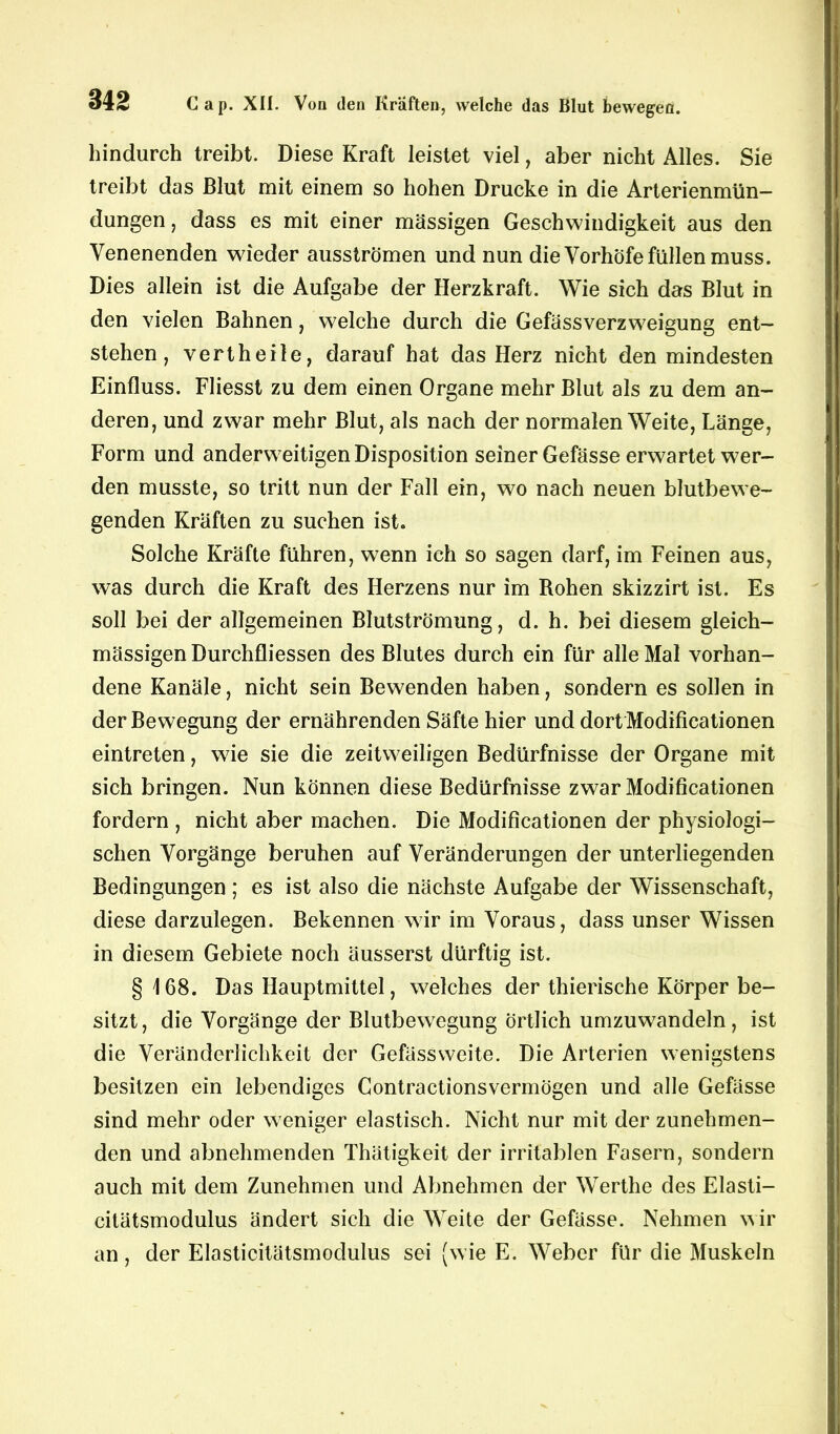 hindurch treibt. Diese Kraft leistet viel, aber nicht Alles. Sie treibt das Blut mit einem so hohen Drucke in die Arterienmün— düngen, dass es mit einer massigen Geschwindigkeit aus den Venenenden wieder ausströmen und nun die Vorhöfe füllen muss. Dies allein ist die Aufgabe der Herzkraft. Wie sich das Blut in den vielen Bahnen, welche durch die Gefässverzweigung ent- stehen, vertheile, darauf hat das Herz nicht den mindesten Einfluss. Fliesst zu dem einen Organe mehr Blut als zu dem an- deren, und zwar mehr Blut, als nach der normalen Weite, Länge, Form und anderweitigen Disposition seiner Gefässe erwartet wer- den musste, so tritt nun der Fall ein, wo nach neuen blutbewe- genden Kräften zu suchen ist. Solche Kräfte führen, wenn ich so sagen darf, im Feinen aus, was durch die Kraft des Herzens nur im Rohen skizzirt ist. Es soll bei der allgemeinen Blutströmung, d. h. bei diesem gleich- mässigen Durchfliessen des Blutes durch ein für alle Mal vorhan- dene Kanäle, nicht sein Bewenden haben, sondern es sollen in der Bewegung der ernährenden Säfte hier und dort Modificationen eintreten, wie sie die zeitweiligen Bedürfnisse der Organe mit sich bringen. Nun können diese Bedürfnisse zwar Modificationen fordern , nicht aber machen. Die Modificationen der physiologi- schen Vorgänge beruhen auf Veränderungen der unterliegenden Bedingungen ; es ist also die nächste Aufgabe der Wissenschaft, diese darzulegen. Bekennen wir im Voraus, dass unser Wissen in diesem Gebiete noch äusserst dürftig ist. § 168. Das Hauptmittel, welches der thierische Körper be- sitzt, die Vorgänge der Blutbewegung Örtlich umzuwrandeln, ist die Veränderlichkeit der Gefässweite. Die Arterien wenigstens besitzen ein lebendiges Contractionsvermögen und alle Gefässe sind mehr oder weniger elastisch. Nicht nur mit der zunehmen- den und abnehmenden Thätigkeit der irritablen Fasern, sondern auch mit dem Zunehmen und Abnehmen der Werthe des Elasti- citätsmodulus ändert sich die Weite der Gefässe. Nehmen wir an, der Elasticitätsmodulus sei (wie E. Weber für die Muskeln