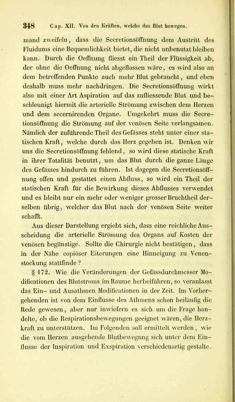 mand zweifeln, dass die Secretionsöffnung dem Austritt des Fluidums eine Bequemlichkeit bietet, die nicht unbenutzt bleiben kann. Durch die Oeffnung fliesst ein Theil der Flüssigkeit ab, der ohne die Oeffnung nicht abgeflossen wäre, es wird also an dem betreffenden Punkte auch mehr Blut gebraucht, und eben deshalb muss mehr nachdringen. Die Secretionsöffnung wirkt also mit einer Art Aspiration auf das zufliessende Blut und be- schleunigt hiermit die arterielle Strömung zwischen dem Herzen und dem secernirenden Organe. Umgekehrt muss die Secre- tionsöffnung die Strömung auf der venösen Seite verlangsamen. Nämlich der zuführende Theil des Gefässes steht unter einer sta- tischen Kraft, welche durch das Herz gegeben ist. Denken wir uns die Secretionsöffnung fehlend, so wird diese statische Kraft in ihrer Totalität benutzt, um das Blut durch die ganze Länge des Gefässes hindurch zu führen. Ist dagegen die Secretionsöff- nung offen und gestattet einen Abfluss, so wird ein Theil der statischen Kraft für die Bewirkung dieses Abflusses verwendet und es bleibt nur ein mehr oder weniger grosser Bruchtheil der- selben übrig, welcher das Blut nach der venösen Seite weiter schafft. Aus dieser Darstellung ergiebt sich, dass eine reichliche Aus- scheidung die arterielle Strömung des Organs auf Kosten der venösen begünstige. Sollte die Chirurgie nicht bestätigen , dass in der Nähe copiöser Eiterungen eine Hinneigung zu Venen- stockung stattfinde ? §172. Wie die Veränderungen der Gefässdurchmesser Mo- dificationen des Blutstroms im Raume herbeiführen, so veranlasst das Ein- und Ausathmen Modificationen in der Zeit. Im Vorher- gehenden ist von dem Einflüsse des Athmens schon beiläufig die Rede gewesen, aber nur inwiefern es sich um die Frage han- delte, ob die Respirationsbewegungen geeignet wären, die Herz- kraft zu unterstützen. Im Folgenden soll ermittelt werden , wie die vom Herzen ausgehende Blutbewegung sich unter dem Ein- flüsse der Inspiration und Exspiration verschiedenartig gestalte.