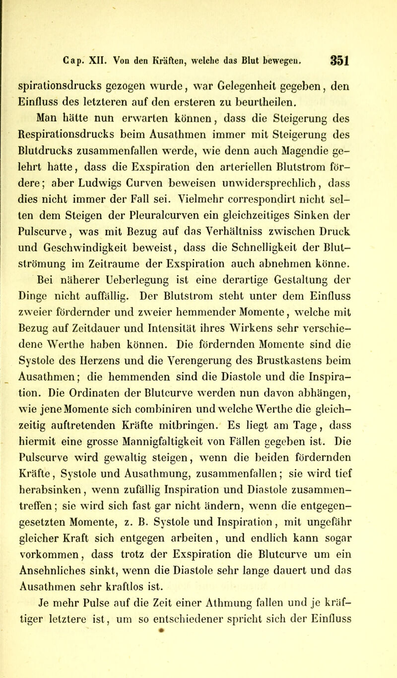 spirationsdrucks gezogen wurde, war Gelegenheit gegeben, den Einfluss des letzteren auf den ersteren zu beurtheilen. Man hätte nun erwarten können, dass die Steigerung des Respirationsdrucks beim Ausathmen immer mit Steigerung des Blutdrucks zusammenfallen werde, wie denn auch Magendie ge- lehrt hatte, dass die Exspiration den arteriellen Blutstrom för- dere ; aber Ludwigs Curven beweisen unwidersprechlich, dass dies nicht immer der Fall sei. Vielmehr correspondirt nicht sel- ten dem Steigen der Pleuralcurven ein gleichzeitiges Sinken der Pulscurve, was mit Bezug auf das Verhältniss zwischen Druck und Geschwindigkeit beweist, dass die Schnelligkeit der Blut- strömung im Zeiträume der Exspiration auch abnehmen könne. Bei näherer Ueberlegung ist eine derartige Gestaltung der Dinge nicht auffällig. Der Blutstrom steht unter dem Einfluss zweier fördernder und zweier hemmender Momente, welche mit Bezug auf Zeitdauer und Intensität ihres Wirkens sehr verschie- dene Werthe haben können. Die fördernden Momente sind die Systole des Herzens und die Verengerung des Brustkastens beim Ausathmen; die hemmenden sind die Diastole und die Inspira- tion. Die Ordinaten der Blutcurve werden nun davon abhängen, wie jene Momente sich combiniren und welche Werthe die gleich- zeitig auftretenden Kräfte mitbringen. Es liegt am Tage, dass hiermit eine grosse Mannigfaltigkeit von Fällen gegeben ist. Die Pulscurve wird gewaltig steigen, wenn die beiden fördernden Kräfte, Systole und Ausathmung, zusammenfallen; sie wird tief herabsinken, wenn zufällig Inspiration und Diastole Zusammen- treffen; sie wird sich fast gar nicht ändern, wenn die entgegen- gesetzten Momente, z. B. Systole und Inspiration, mit ungefähr gleicher Kraft sich entgegen arbeiten, und endlich kann sogar Vorkommen, dass trotz der Exspiration die Blutcurve um ein Ansehnliches sinkt, wenn die Diastole sehr lange dauert und das Ausathmen sehr kraftlos ist. Je mehr Pulse auf die Zeit einer Athmung fallen und je kräf- tiger letztere ist, um so entschiedener spricht sich der Einfluss