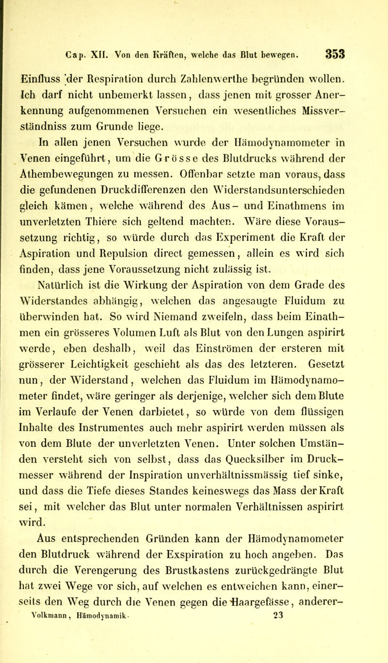 Einfluss 'der Respiration durch Zahlenwerthe begründen wollen. Ich darf nicht unbemerkt lassen, dass jenen mit grosser Aner- kennung aufgenommenen Versuchen ein wesentliches Missver- ständniss zum Grunde liege. In allen jenen Versuchen wurde der Hämodynamometer in Venen eingeführt, um die Grösse des Blutdrucks während der Athembewegungen zu messen. Offenbar setzte man voraus, dass die gefundenen Druckdifferenzen den Widerstandsunterschieden gleich kämen, welche während des Aus- und Einathmens im unverletzten Thiere sich geltend machten. Wäre diese Voraus- setzung richtig, so würde durch das Experiment die Kraft der Aspiration und Repulsion direct gemessen, allein es wird sich finden, dass jene Voraussetzung nicht zulässig ist. Natürlich ist die Wirkung der Aspiration von dem Grade des Widerstandes abhängig, welchen das angesaugte Fluidum zu überwinden hat. So wird Niemand zweifeln, dass beim Einath- men ein grösseres Volumen Luft als Blut von den Lungen aspirirt werde, eben deshalb, weil das Einströmen der ersteren mit grösserer Leichtigkeit geschieht als das des letzteren. Gesetzt nun, der Widerstand , welchen das Fluidum im Hämodynamo- meter findet, wäre geringer als derjenige, welcher sich dem Blute im Verlaufe der Venen darbietet, so würde von dem flüssigen Inhalte des Instrumentes auch mehr aspirirt werden müssen als von dem Blute der unverletzten Venen. Unter solchen Umstän- den versteht sich von selbst, dass das Quecksilber im Druck- messer während der Inspiration unverhältnissmässig tief sinke, und dass die Tiefe dieses Standes keineswegs das Mass der Kraft sei, mit welcher das Blut unter normalen Verhältnissen aspirirt wird. Aus entsprechenden Gründen kann der Hämodynamometer den Blutdruck während der Exspiration zu hoch angeben. Das durch die Verengerung des Brustkastens zurückgedrängte Blut hat zwei Wege vor sich, auf welchen es entweichen kann, einer- seits den Weg durch die Venen gegen die üaargefässe, anderer- Volkmann , Hämodynamik- 23