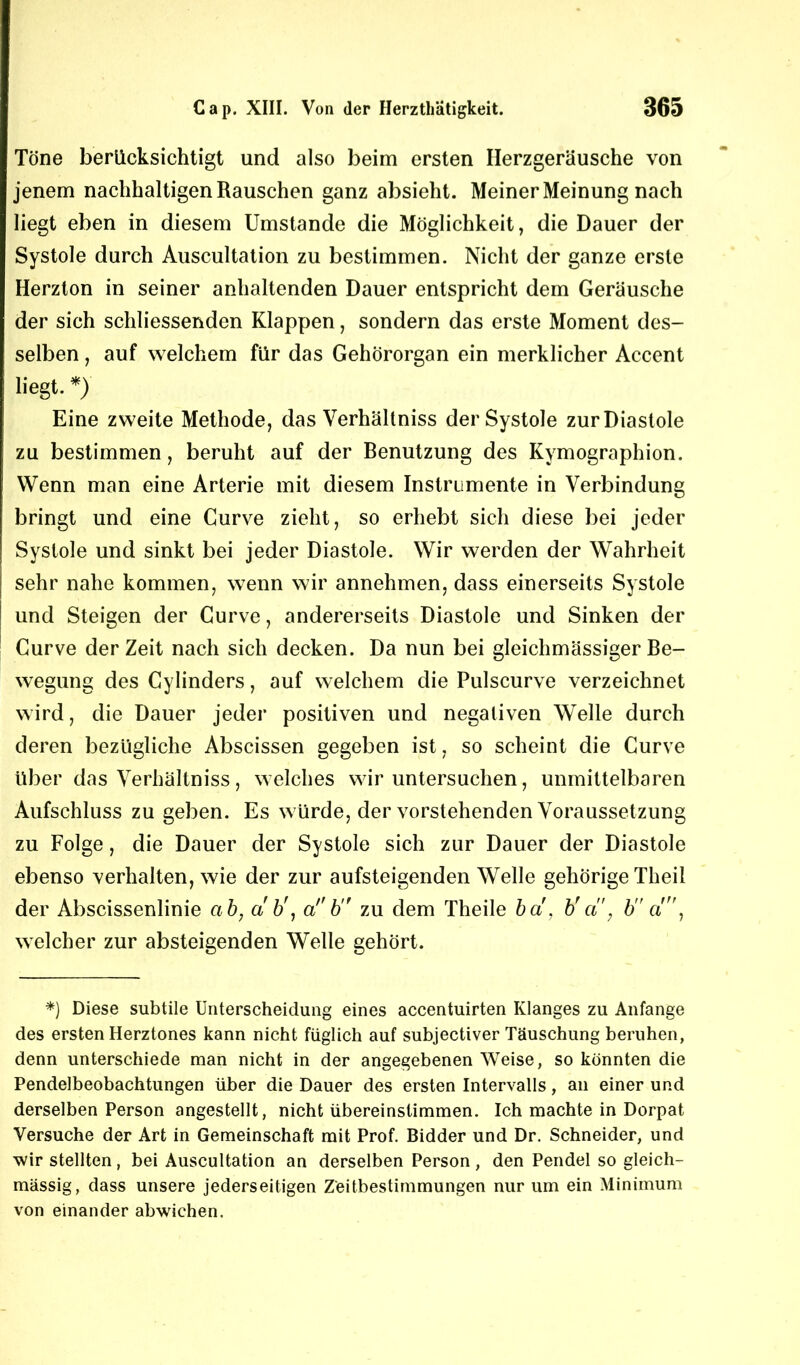 Töne berücksichtigt und also beim ersten Ilerzgeräusche von jenem nachhaltigen Rauschen ganz absieht. Meiner Meinung nach liegt eben in diesem Umstande die Möglichkeit, die Dauer der Systole durch Auscultation zu bestimmen. Nicht der ganze erste Herzton in seiner anhaltenden Dauer entspricht dem Geräusche der sich schliessenden Klappen, sondern das erste Moment des- selben , auf welchem für das Gehörorgan ein merklicher Accent liegt. *) Eine zweite Methode, das Verhältniss der Systole zur Diastole zu bestimmen, beruht auf der Benutzung des Kymographion. Wenn man eine Arterie mit diesem Instrumente in Verbindung bringt und eine Curve zieht, so erhebt sich diese bei jeder Systole und sinkt bei jeder Diastole. Wir werden der Wahrheit sehr nahe kommen, wenn wir annehmen, dass einerseits Systole und Steigen der Curve, andererseits Diastole und Sinken der Curve derZeit nach sich decken. Da nun bei gleichmässiger Be- wegung des Cylinders, auf welchem die Pulscurve verzeichnet wird, die Dauer jeder positiven und negativen Welle durch deren bezügliche Abscissen gegeben ist, so scheint die Curve über das Verhältniss, welches wir untersuchen, unmittelbaren Aufschluss zu geben. Es würde, der vorstehenden Voraussetzung zu Folge, die Dauer der Systole sich zur Dauer der Diastole ebenso verhalten, wie der zur aufsteigenden Welle gehörige Theil der Abscissenlinie a b, ab', a,f b zu dem Theile ba, b' a ; b a, welcher zur absteigenden Welle gehört. *) Diese subtile Unterscheidung eines accentuirten Klanges zu Anfänge des ersten Herztones kann nicht füglich auf subjectiver Täuschung beruhen, denn unterschiede man nicht in der angegebenen Weise, so könnten die Pendelbeobachtungen über die Dauer des ersten Intervalls, an einer und derselben Person angestellt, nicht übereinstimmen. Ich machte in Dorpat Versuche der Art in Gemeinschaft mit Prof. Bidder und Dr. Schneider, und ■wir stellten, bei Auscultation an derselben Person , den Pendel so gleich- massig, dass unsere jederseitigen Zeitbestimmungen nur um ein Minimum von einander abwichen.