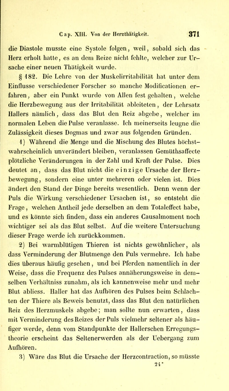 die Diastole musste eine Systole folgen, weil, sobald sich das Herz erholt hatte, es an dem Reize nicht fehlte, welcher zur Ur- sache einer neuen Thätigkeit wurde. § 182. Die Lehre von der Muskelirritabilität hat unter dem Einflüsse verschiedener Forscher so manche Modificationcn er- fahren, aber ein Punkt wurde von Allen fest gehalten, welche die Herzbewegung aus der Irritabilität ableiteten, der Lehrsatz Hallers nämlich, dass das Blut den Reiz abgebe, welcher im normalen Leben die Pulse veranlasse. Ich meinerseits leugne die Zulässigkeit dieses Dogmas und zwar aus folgenden Gründen. 1} Während die Menge und die Mischung des Blutes höchst- wahrscheinlich unverändert bleiben, veranlassen Gemüthsaffecte plötzliche Veränderungen in der Zahl und Kraft der Pulse. Dies deutet an, dass das Blut nicht die einzige Ursache der Herz- bewegung, sondern eine unter mehreren oder vielen ist. Dies ändert den Stand der Dinge bereits wesentlich. Denn wenn der Puls die Wirkung verschiedener Ursachen ist, so entsteht die Frage, welchen Antheil jede derselben an dem Totaleffect habe, und es könnte sich finden, dass ein anderes Gausalmoment noch wichtiger sei als das Blut selbst. Auf die weitere Untersuchung dieser Fräse werde ich zurückkommen. KJ 2) Bei warmblütigen Thieren ist nichts gewöhnlicher, als dass Verminderung der Blutmenge den Puls vermehre. Ich habe dies überaus häufig gesehen, und bei Pferden namentlich in der Weise, dass die Frequenz des Pulses annäherungsweise in dem- selben Verhältniss zunahm, als ich kannenweise mehr und mehr Blut abliess. Haller hat das Aufhören des Pulses beim Schlach- ten der Thiere als Beweis benutzt, dass das Blut den natürlichen Reiz des Herzmuskels abgebe; man sollte nun erwarten, dass mit Verminderung des Reizes der Puls vielmehr seltener als häu- figer werde, denn vom Standpunkte der Hallerschen Erregungs- theorie erscheint das Seltenerwerden als der Uebergang zum Aufhören. 3) Wäre das Blut die Ursache der Herzcontraction, so müsste 24*