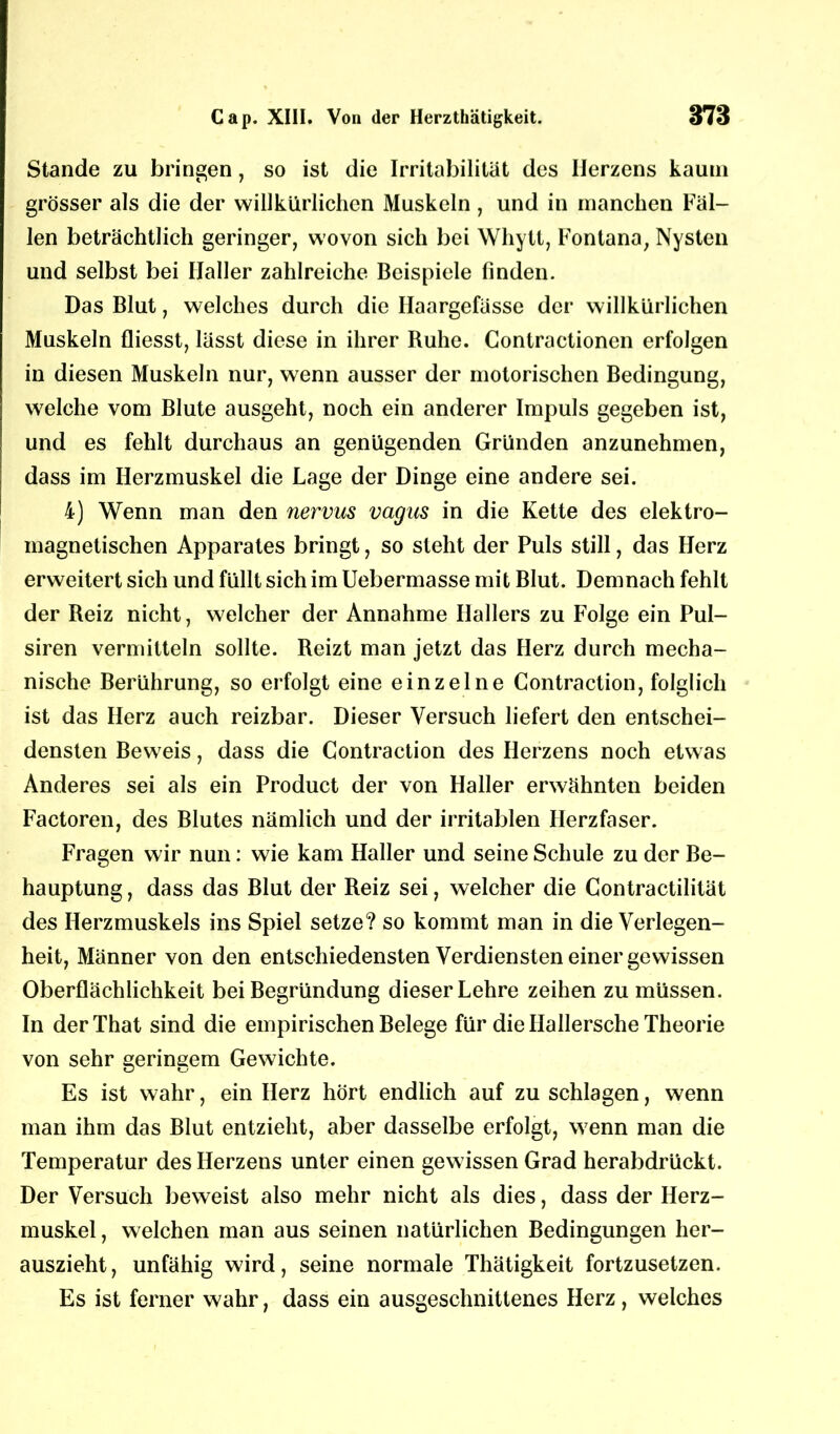 Stande zu bringen, so ist die Irritabilität des Herzens kaum grösser als die der willkürlichen Muskeln , und in manchen Fäl- len beträchtlich geringer, wovon sich bei Whytl, Fontana, Nysten und selbst bei Haller zahlreiche Beispiele finden. Das Blut, welches durch die Haargefässe der willkürlichen Muskeln fliesst, lässt diese in ihrer Ruhe. Contractionen erfolgen in diesen Muskeln nur, wenn ausser der motorischen Bedingung, welche vom Blute ausgeht, noch ein anderer Impuls gegeben ist, und es fehlt durchaus an genügenden Gründen anzunehmen, dass im Herzmuskel die Lage der Dinge eine andere sei. 4) Wenn man den nervus vagics in die Kette des elektro- magnetischen Apparates bringt, so steht der Puls still, das Herz erweitert sich und füllt sich im Uebermasse mit Blut. Demnach fehlt der Reiz nicht, welcher der Annahme Hallers zu Folge ein Pul- siren vermitteln sollte. Reizt man jetzt das Herz durch mecha- nische Berührung, so erfolgt eine einzelne Contraction, folglich ist das Herz auch reizbar. Dieser Versuch liefert den entschei- densten Beweis, dass die Contraction des Herzens noch etwas Anderes sei als ein Product der von Haller erwähnten beiden Factoren, des Blutes nämlich und der irritablen Herzfaser. Fragen wir nun: wie kam Haller und seine Schule zu der Be- hauptung, dass das Blut der Reiz sei, welcher die Contractilität des Herzmuskels ins Spiel setze? so kommt man in die Verlegen- heit, Männer von den entschiedensten Verdiensten einer gewissen Oberflächlichkeit bei Begründung dieser Lehre zeihen zu müssen. In derThat sind die empirischen Belege für die Hallersche Theorie von sehr geringem Gewichte. Es ist wahr, ein Herz hört endlich auf zu schlagen, wenn man ihm das Blut entzieht, aber dasselbe erfolgt, wenn man die Temperatur des Herzens unter einen gewissen Grad herabdrückt. Der Versuch beweist also mehr nicht als dies, dass der Herz- muskel, welchen man aus seinen natürlichen Bedingungen her- auszieht, unfähig wird, seine normale Thätigkeit fortzusetzen. Es ist ferner wahr, dass ein ausgeschnittenes Herz, welches