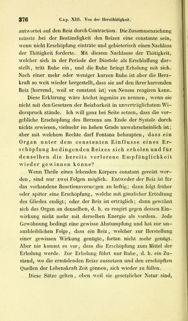 antwortet auf den Reiz durch Contraction. Die Zusammenziehung müsste bei der Beständigkeit des Reizes eine constante sein,, wenn nicht Erschöpfung einträte und gebieterisch einen Nachlass der Thätigkeit forderte. Mit diesem Nachlasse der Thätigkeit, welcher sich in der Periode der Diastole als Erschlaffung dar- stellt, tritt Ruhe ein, und die Ruhe bringt Erholung mit sich. Nach einer mehr oder weniger kurzen Ruhe ist aber die Herz- kraft so weit wieder hergestellt, dass sie auf den ihrer harrenden Reiz (harrend, weil er constant ist) von Neuem reagiren kann. Diese Erklärung wäre höchst ingeniös zu nennen, wenn sie nicht mit den Gesetzen der Reizbarkeit in unverträglichstem Wi- derspruch stände. Ich will ganz bei Seite setzen, dass die vor- gebliche Erschöpfung des Herzens am Ende der Systole durch nichts erwiesen, vielmehr im hohen Grade unwahrscheinlich ist; aber mit welchem Rechte darf Fontana behaupten, dass ein Organ unter dem constanten Einflüsse eines Er- schöpfung bedingenden Reizes sich erhölen und für denselben die bereits verlorene Empfänglichkeit wieder gewinnen könne? Wenn Theile eines lebenden Körpers constant gereizt wer- den , sind nur zwei Folgen möglich. Entweder der Reiz ist für das vorhandene Reaetionsvermögen zu heftig; dann folgt früher oder später eine Erschöpfung, welche mit gänzlicher Ertödtung des Gliedes endigt; oder der Reiz ist erträglich; dann gewohnt sich das Organ an denselben, d. h. es reagirt gegen dessen Ein- wirkung nicht mehr mit derselben Energie als vordem. Jede Gewöhnung bedingt eine gewisse Abstumpfung und hat zur un- ausbleiblichen Folge, dass ein Reiz , welcher zur Herstellung einer gewissen Wirkung genügte, fortan nicht mehr genügt. Aber nie kommt es vor, dass die Erschöpfung zum Mittel der Erholung werde. Zur Erholung führt nur Ruhe, d. h. ein Zu- stand, wro die ermüdenden Reize aussetzen und den erschöpften Quellen der Lebenskraft Zeit gönnen, sich wieder zu füllen. Diese Sätze gellen, eben weil sie gesetzlicher Natur sind,