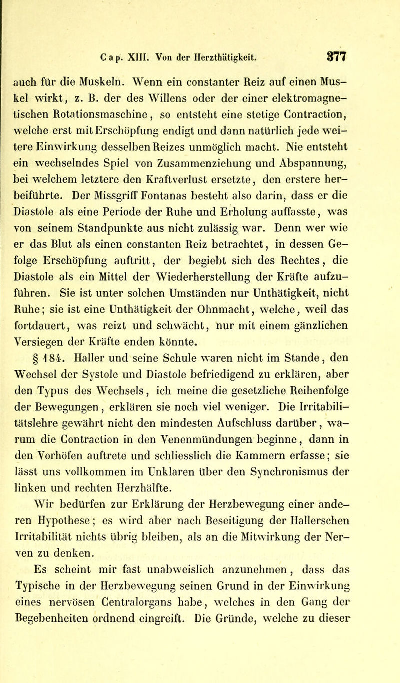 auch für die Muskeln. Wenn ein constanter Reiz auf einen Mus- kel wirkt, z. B. der des Willens oder der einer elektromagne- tischen Rotationsmaschine, so entsteht eine stetige Contraction, welche erst mit Erschöpfung endigt und dann natürlich jede wei- tere Einwirkung desselben Reizes unmöglich macht. Nie entsteht ein wechselndes Spiel von Zusammenziehung und Abspannung, bei welchem letztere den Kraftverlust ersetzte, den erstere her- beiführte. Der Missgriff Fontanas besteht also darin, dass er die Diastole als eine Periode der Ruhe und Erholung auffasste, was von seinem Standpunkte aus nicht zulässig war. Denn wer wie er das Blut als einen constanten Reiz betrachtet, in dessen Ge- folge Erschöpfung auftritt, der begiebt sich des Rechtes, die Diastole als ein Mittel der Wiederherstellung der Kräfte aufzu- führen. Sie ist unter solchen Umständen nur Unthätigkeit, nicht Ruhe; sie ist eine Unthätigkeit der Ohnmacht, welche, weil das fortdauert, was reizt und schwächt, nur mit einem gänzlichen Versiegen der Kräfte enden könnte. § 184. Haller und seine Schule waren nicht im Stande, den Wechsel der Systole und Diastole befriedigend zu erklären, aber den Typus des Wechsels, ich meine die gesetzliche Reihenfolge der Bewegungen, erklären sie noch viel weniger. Die Irritabili- tätslehre gewährt nicht den mindesten Aufschluss darüber, wa- rum die Contraction in den Venenmündungen beginne, dann in den Vorhöfen auftrete und schliesslich die Kammern erfasse; sie lässt uns vollkommen im Unklaren über den Synchronismus der linken und rechten Herzhälfte. Wir bedürfen zur Erklärung der Herzbewegung einer ande- ren Hypothese; es wird aber nach Beseitigung der Hallerschen Irritabilität nichts übrig bleiben, als an die Mitwirkung der Ner- ven zu denken. Es scheint mir fast unabweislich anzunehmen, dass das Typische in der Herzbewegung seinen Grund in der Einwirkung eines nervösen Centralorgans habe, welches in den Gang der Begebenheiten ordnend eingreift. Die Gründe, welche zu dieser