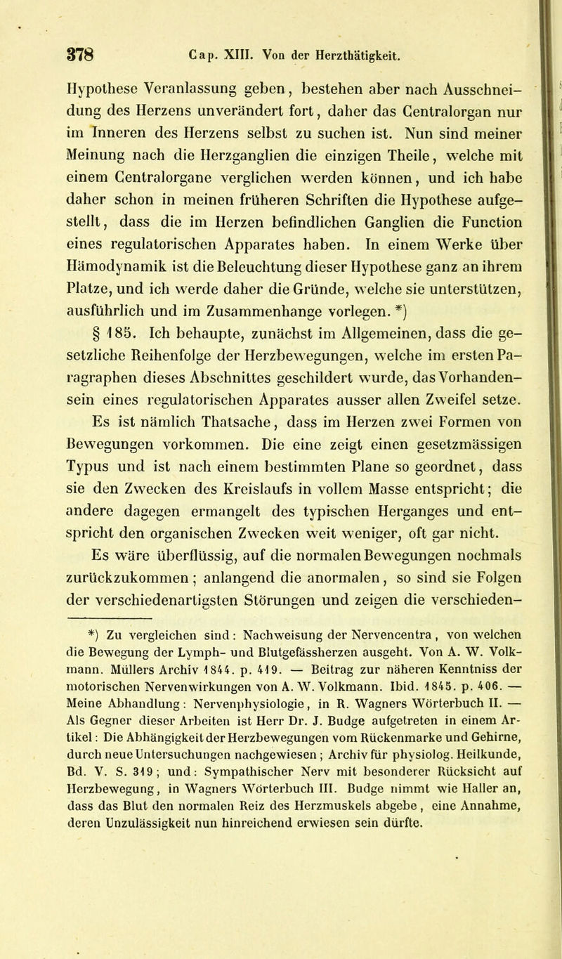 Hypothese Veranlassung geben, bestehen aber nach Ausschnei- dung des Herzens unverändert fort, daher das Gentralorgan nur im Inneren des Herzens selbst zu suchen ist. Nun sind meiner Meinung nach die Herzganglien die einzigen Theile, welche mit einem Gentralorgane verglichen werden können, und ich habe daher schon in meinen früheren Schriften die Hypothese aufge- stellt, dass die im Herzen befindlichen Ganglien die Function eines regulatorischen Apparates haben. In einem Werke über Hämodynamik ist die Beleuchtung dieser Hypothese ganz an ihrem Platze, und ich werde daher die Gründe, welche sie unterstützen, ausführlich und im Zusammenhänge vorlegen. *) § 185. Ich behaupte, zunächst im Allgemeinen, dass die ge- setzliche Reihenfolge der Herzbewegungen, welche im ersten Pa- ragraphen dieses Abschnittes geschildert wurde, das Vorhanden- sein eines regulatorischen Apparates ausser allen Zweifel setze. Es ist nämlich Thatsache, dass im Herzen zwei Formen von Bewegungen Vorkommen. Die eine zeigt einen gesetzmässigen Typus und ist nach einem bestimmten Plane so geordnet, dass sie den Zwecken des Kreislaufs in vollem Masse entspricht; die andere dagegen ermangelt des typischen Herganges und ent- spricht den organischen Zwecken weit weniger, oft gar nicht. Es wäre überflüssig, auf die normalen Bewegungen nochmals zurückzukommen; anlangend die anormalen, so sind sie Folgen der verschiedenartigsten Störungen und zeigen die verschieden- *) Zu vergleichen sind: Nachweisung der Nervencentra , von welchen die Bewegung der Lymph- und Blutgefässherzen ausgeht. Von A. W. Volk- mann. Müllers Archiv 1844. p. 419. — Beitrag zur näheren Kenntniss der motorischen Nervenwirkungen von A. W. Volkmann. Ibid. 1845. p. 406. — Meine Abhandlung: Nervenphysiologie, in R. Wagners Wörterbuch II. — Als Gegner dieser Arbeiten ist Herr Dr. J. Budge aufgetreten in einem Ar- tikel : Die Abhängigkeit der Herzbewegungen vom Rückenmarke und Gehirne, durch neue Untersuchungen nachgewiesen ; Archiv für physiolog. Heilkunde, Bd. V. S. 319; und: Sympathischer Nerv mit besonderer Rücksicht auf Herzbewegung, in Wagners Wörterbuch III. Budge nimmt wie Haller an, dass das Blut den normalen Reiz des Herzmuskels abgebe, eine Annahme, deren Unzulässigkeit nun hinreichend erwiesen sein dürfte.