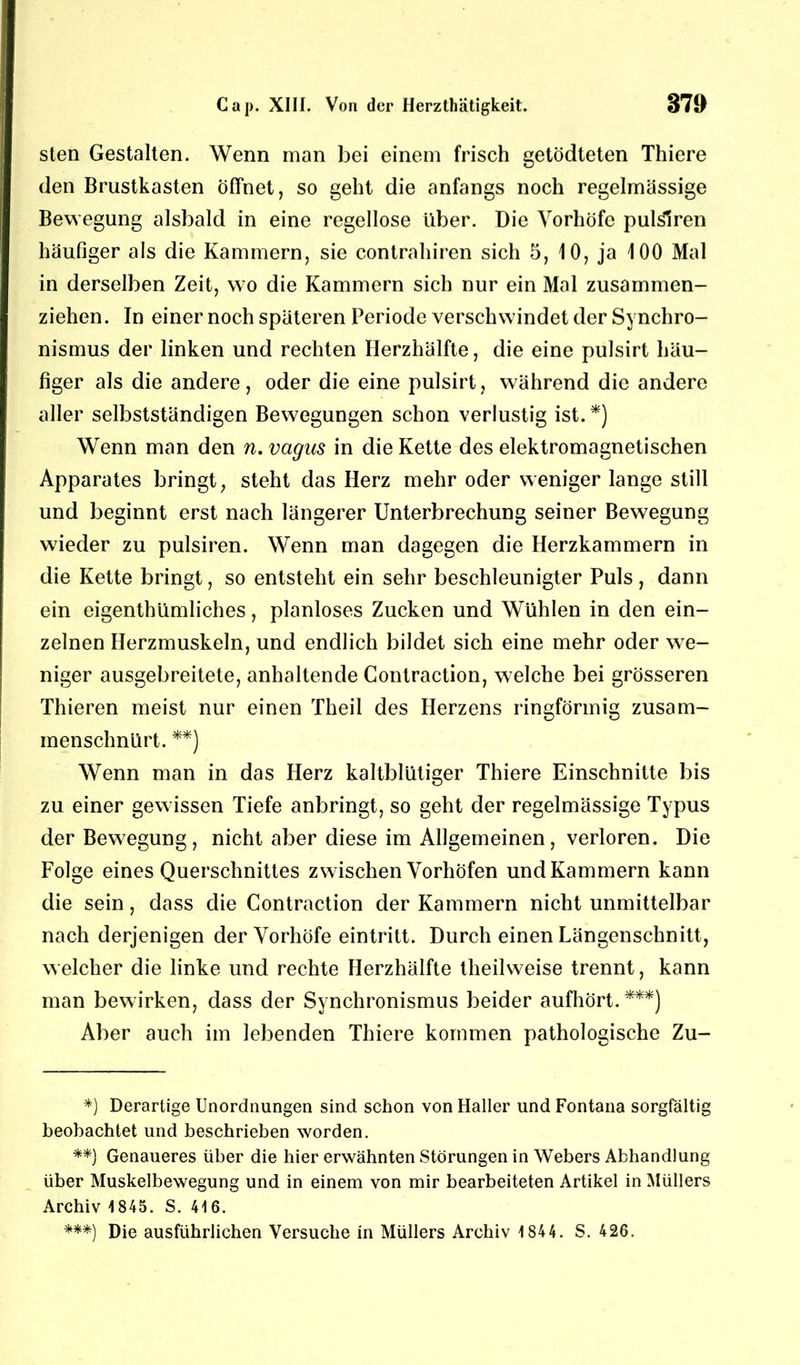 sten Gestalten. Wenn man bei einem frisch getödteten Thiere den Brustkasten Öffnet, so geht die anfangs noch regelmässige Bewegung alsbald in eine regellose über. Die Vorhöfe pulslren häufiger als die Kammern, sie contrahiren sich 5, 10, ja 100 Mal in derselben Zeit, wo die Kammern sich nur ein Mal zusammen- ziehen. In einer noch späteren Periode verschwindet der Synchro- nismus der linken und rechten Herzhälfte, die eine pulsirt häu- figer als die andere, oder die eine pulsirt, während die andere aller selbstständigen Bewegungen schon verlustig ist.*) Wenn man den n. vagus in die Kette des elektromagnetischen Apparates bringt, steht das Herz mehr oder weniger lange still und beginnt erst nach längerer Unterbrechung seiner Bewegung wieder zu pulsiren. Wenn man dagegen die Herzkammern in die Kette bringt, so entsteht ein sehr beschleunigter Puls, dann ein eigentümliches, planloses Zucken und Wühlen in den ein- zelnen Herzmuskeln, und endlich bildet sich eine mehr oder we- niger ausgebreitete, anhaltende Contraction, welche bei grösseren Thieren meist nur einen Theil des Herzens ringförmig zusam- menschnürt. **) Wenn man in das Herz kaltblütiger Thiere Einschnitte bis zu einer gewissen Tiefe anbringt, so geht der regelmässige Typus der Bewegung, nicht aber diese im Allgemeinen, verloren. Die Folge eines Querschnittes zwischen Vorhöfen und Kammern kann die sein, dass die Contraction der Kammern nicht unmittelbar nach derjenigen der Vorhöfe eintritt. Durch einen Längenschnitt, welcher die linke und rechte Herzhälfte teilweise trennt, kann man bewirken, dass der Synchronismus beider aufhört.***) Aber auch im lebenden Thiere kommen pathologische Zu- *) Derartige Unordnungen sind schon von Haller und Fontana sorgfältig beobachtet und beschrieben worden. **) Genaueres über die hier erwähnten Störungen in Webers Abhandlung über Muskelbewegung und in einem von mir bearbeiteten Artikel in Müllers Archiv 1845. S. 416. ***) Die ausführlichen Versuche in Müllers Archiv 1 844. S. 426.