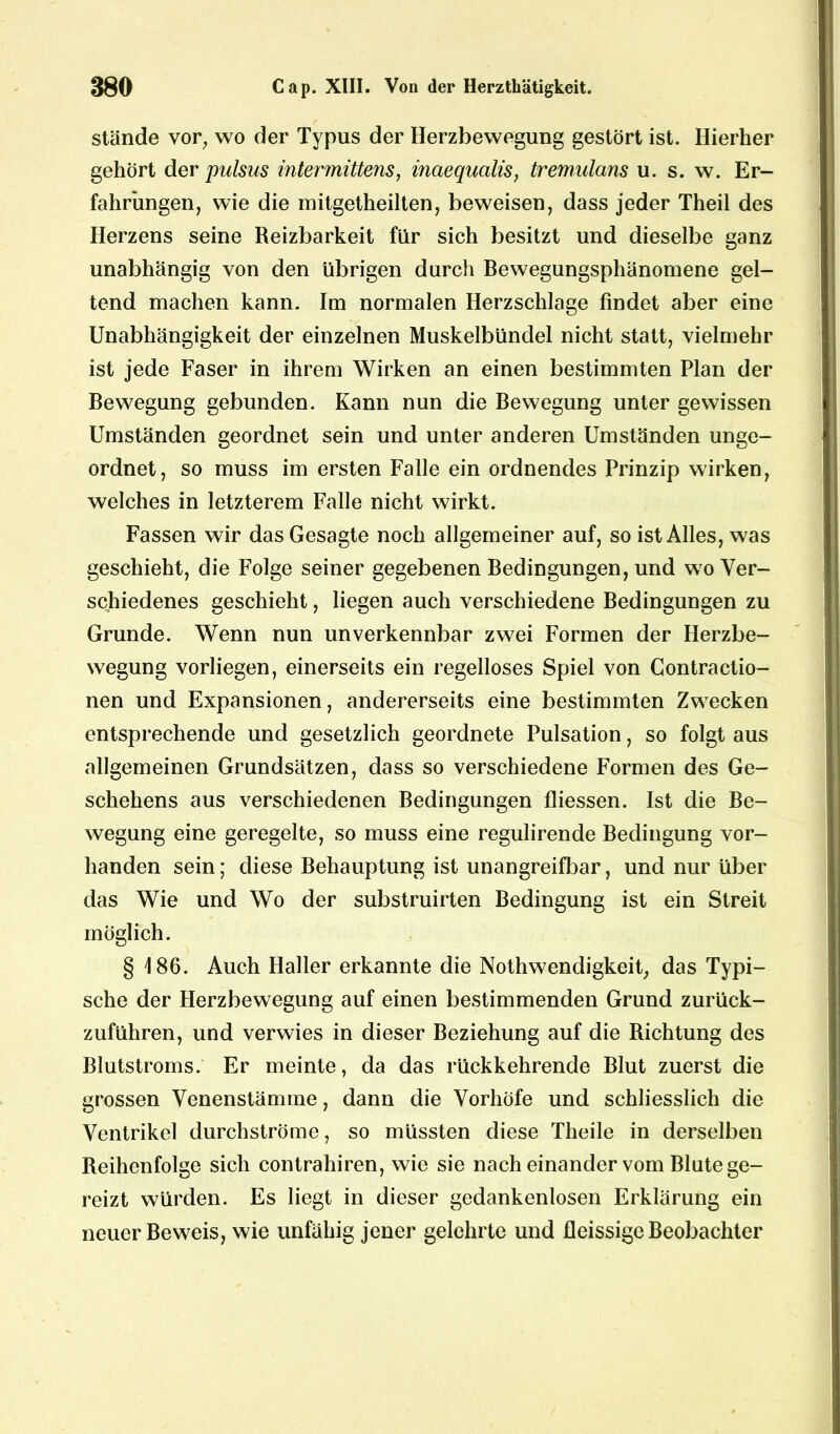 stände vor, wo der Typus der Herzbewegung gestört ist. Hierher gehört der pulsus intermittens, inaequcilis, tremulans u. s. w. Er- fahrungen, wie die mitgetheilten, beweisen, dass jeder Theil des Herzens seine Reizbarkeit für sich besitzt und dieselbe ganz unabhängig von den übrigen durch Bewegungsphänomene gel- tend machen kann. Im normalen Herzschlage findet aber eine Unabhängigkeit der einzelnen Muskelbündel nicht statt, vielmehr ist jede Faser in ihrem Wirken an einen bestimmten Plan der Bewegung gebunden. Kann nun die Bewegung unter gewissen Umständen geordnet sein und unter anderen Umständen unge- ordnet, so muss im ersten Falle ein ordnendes Prinzip wirken, welches in letzterem Falle nicht wirkt. Fassen wir das Gesagte noch allgemeiner auf, so ist Alles, was geschieht, die Folge seiner gegebenen Bedingungen, und wo Ver- schiedenes geschieht, liegen auch verschiedene Bedingungen zu Grunde. Wenn nun unverkennbar zwei Formen der Herzbe- wegung vorliegen, einerseits ein regelloses Spiel von Contractio- nen und Expansionen, andererseits eine bestimmten Zwecken entsprechende und gesetzlich geordnete Pulsation, so folgt aus allgemeinen Grundsätzen, dass so verschiedene Formen des Ge- schehens aus verschiedenen Bedingungen fliessen. Ist die Be- wegung eine geregelte, so muss eine regulirende Bedingung vor- handen sein; diese Behauptung ist unangreifbar, und nur über das Wie und Wo der substruirten Bedingung ist ein Streit möglich. § 186. Auch Haller erkannte die Nothwendigkeit, das Typi- sche der Herzbewegung auf einen bestimmenden Grund zurück- zuführen, und verwies in dieser Beziehung auf die Richtung des Blutstroms. Er meinte, da das rückkehrende Blut zuerst die grossen Venenstämme, dann die Vorhöfe und schliesslich die Ventrikel durchströme, so müssten diese Theile in derselben Reihenfolge sich contrahiren, wie sie nacheinander vom Blute ge- reizt würden. Es liegt in dieser gedankenlosen Erklärung ein neuer Beweis, wie unfähig jener gelehrte und fleissige Beobachter