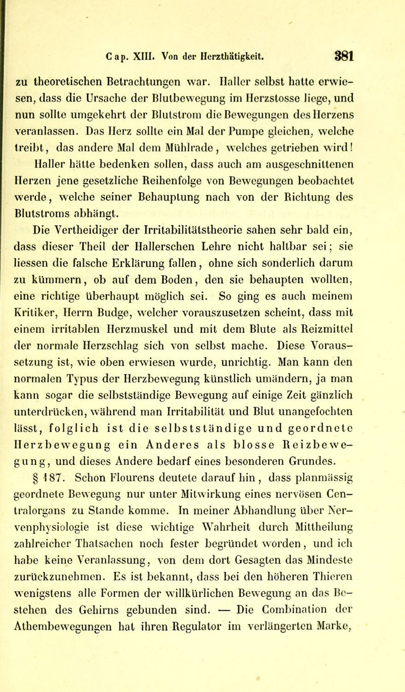 zu theoretischen Betrachtungen war. Haller selbst hatte erwie- sen, dass die Ursache der Blutbewegung im Herzstosse liege, und nun sollte umgekehrt der Blutstrom die Bewegungen des Herzens veranlassen. Das Herz sollte ein Mal der Pumpe gleichen, welche treibt, das andere Mal dem Mühlrade , welches getrieben wird! Haller hätte bedenken sollen, dass auch am ausgeschnittenen Herzen jene gesetzliche Reihenfolge von Bewegungen beobachtet werde, welche seiner Behauptung nach von der Richtung des Blutstroms abhängt. Die Vertheidiger der Irritabilitätstheorie sahen sehr bald ein, dass dieser Theil der Hallerschen Lehre nicht haltbar sei; sie Hessen die falsche Erklärung fallen, ohne sich sonderlich darum zu kümmern, ob auf dem Boden, den sie behaupten wollten, eine richtige überhaupt möglich sei. So ging es auch meinem Kritiker, Herrn Budge, welcher vorauszusetzen scheint, dass mit einem irritablen Herzmuskel und mit dem Blute als Reizmittel der normale Herzschlag sich von selbst mache. Diese Voraus- setzung ist, wie oben erwiesen wurde, unrichtig. Man kann den normalen Typus der Herzbewegung künstlich umändern, ja man kann sogar die selbstständige Bewegung auf einige Zeit gänzlich unterdrücken, während man Irritabilität und Blut unangefochten lässt, folglich ist die selbstständige und geordnete Herzbewegung ein Anderes als blosse Reizbewe- gung, und dieses Andere bedarf eines besonderen Grundes. § 187. Schon Flourens deutete darauf hin , dass planmässig geordnete Bewegung nur unter Mitwirkung eines nervösen Cen- tralorgans zu Stande komme. In meiner Abhandlung über Ner- venphysiologie ist diese wichtige Wahrheit durch Mittheilung zahlreicher Thatsachen noch fester begründet worden, und ich habe keine Veranlassung, von dem dort Gesagten das Mindeste zurückzunehmen. Es ist bekannt, dass bei den höheren Thieren wenigstens alle Formen der willkürlichen Bewegung an das Be- stehen des Gehirns gebunden sind. — Die Combination der Athembewegungen hat ihren Regulator im verlängerten Marke,
