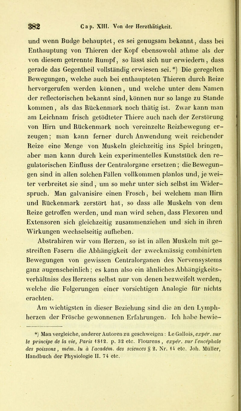 und wenn Budge behauptet, es sei genugsam bekannt, dass bei Enthauptung von Thieren der Kopf ebensowohl athme als der von diesem getrennte Rumpf, so lässt sich nur erwiedern, dass gerade das Gegentheil vollständig erwiesen sei.*) Die geregelten Bewegungen, welche auch bei enthaupteten Thieren durch Reize hervorgerufen werden können, und welche unter dem Namen der reflectorischen bekannt sind, können nur so lange zu Stande kommen, als das Rückenmark noch thätig ist. Zwar kann man am Leichnam frisch getödteter Thiere auch nach der Zerstörung von Hirn und Rückenmark noch vereinzelte Reizbewegung er- zeugen ; man kann ferner durch Anwendung weit reichender Reize eine Menge von Muskeln gleichzeitig ins Spiel bringen, aber man kann durch kein experimentelles Kunststück den re- gulatorischen Einfluss der Gentralorgane ersetzen; die Bewegun- gen sind in allen solchen Fällen vollkommen planlos und, je wei- ter verbreitet sie sind , um so mehr unter sich selbst im Wider- spruch. Man galvanisire einen Frosch, bei welchem man Hirn und Rückenmark zerstört hat, so dass alle Muskeln von dem Reize getroffen werden, und man wird sehen, dass Flexoren und Extensoren sich gleichzeitig zusammenziehen und sich in ihren Wirkungen wechselseitig aufheben. Abstrahiren wir vom Herzen, so ist in allen Muskeln mit ge- streiften Fasern die Abhängigkeit der zweckmässig combinirten Bewegungen von gewissen Centralorganen des Nervensystems ganz augenscheinlich; es kann also ein ähnliches Abhängigkeils- verhältniss des Herzens selbst nur von denen bezweifelt werden, welche die Folgerungen einer vorsichtigen Analogie für nichts erachten. Am wichtigsten in dieser Beziehung sind die an den Lympli- herzen der Frösche gewonnenen Erfahrungen. Ich habe bewie- *) Man vergleiche, anderer Autoren zu geschweigen : Le Gallois, exper. sur le principe de la vie, Paris 1812. p. 32 etc. Flourens, exper. sur l’encephale des poissons, mem. lu ä l’acaddm. des Sciences § 2. Nr. 14 etc. Joh. Müller,