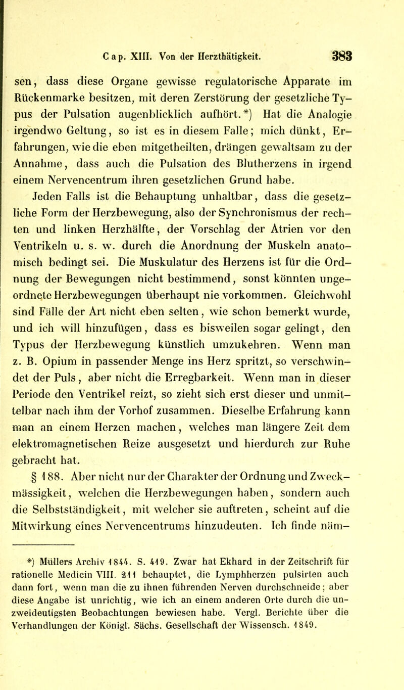 sen, dass diese Organe gewisse regulatorische Apparate im Rückenmarke besitzen, mit deren Zerstörung der gesetzliche Ty- pus der Pulsation augenblicklich aufhört. *) Hat die Analogie irgendwo Geltung, so ist es in diesem Falle; mich dünkt, Er- fahrungen, wie die eben mitgetheilten, drangen gewaltsam zu der Annahme, dass auch die Pulsation des Blutherzens in irgend einem Nervencentrum ihren gesetzlichen Grund habe. Jeden Falls ist die Behauptung unhaltbar, dass die gesetz- liche Form der Herzbewegung, also der Synchronismus der rech- ten und linken Herzhälfte, der Vorschlag der Atrien vor den Ventrikeln u. s. w. durch die Anordnung der Muskeln anato- misch bedingt sei. Die Muskulatur des Herzens ist für die Ord- nung der Bewegungen nicht bestimmend, sonst könnten unge- ordnete Herzbewegungen überhaupt nie Vorkommen. Gleichwohl sind Fälle der Art nicht eben selten, wie schon bemerkt wurde, und ich will hinzufügen, dass es bisweilen sogar gelingt, den Typus der Herzbewegung künstlich umzukehren. Wenn man z. B. Opium in passender Menge ins Herz spritzt, so verschwin- det der Puls , aber nicht die Erregbarkeit. Wenn man in dieser Periode den Ventrikel reizt, so zieht sich erst dieser und unmit- telbar nach ihm der Vorhof zusammen. Dieselbe Erfahrung kann man an einem Herzen machen, welches man längere Zeit dem elektromagnetischen Reize ausgesetzt und hierdurch zur Ruhe gebracht hat. § 188. Aber nicht nur der Charakter der Ordnung und Zweck- mässigkeit, welchen die Herzbewegungen haben, sondern auch die Selbstständigkeit, mit welcher sie auftreten, scheint auf die Mitwirkung eines Nervencentrums hinzudeuten. Ich finde näm- *) Müllers Archiv 1 844. S. 419. Zwar hat Ekhard in der Zeitschrift für rationelle Medicin VIII. 211 behauptet, die Lymphherzen pulsirten auch dann fort, wenn man die zu ihnen führenden Nerven durchschneide; aber diese Angabe ist unrichtig, wie ich an einem anderen Orte durch die un- zweideutigsten Beobachtungen bewiesen habe. Vergl. Berichte über die Verhandlungen der König!. Sachs. Gesellschaft der Wissensch. 1 849.