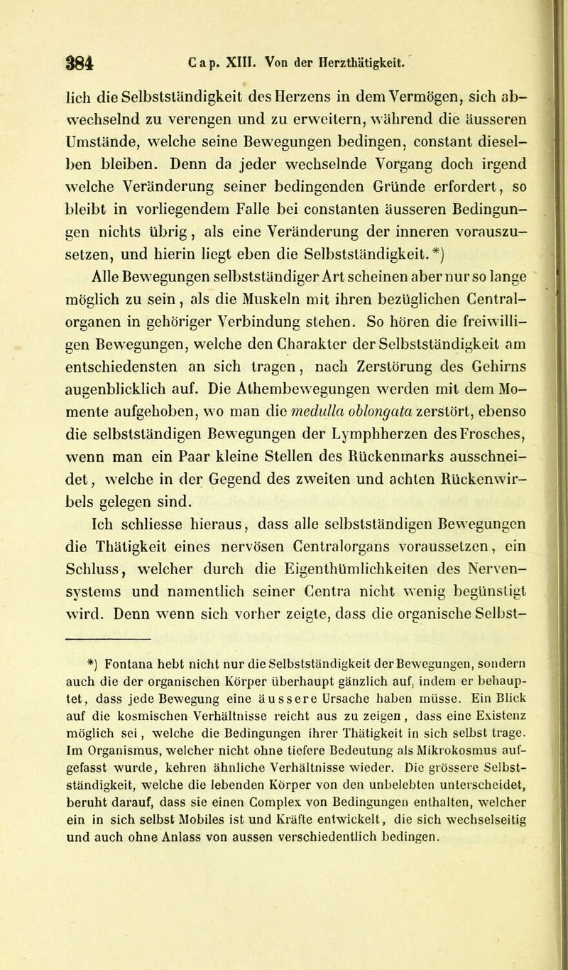 lieh die Selbstständigkeit des Herzens in dem Vermögen, sich ab- wechselnd zu verengen und zu erweitern, während die äusseren Umstände, welche seine Bewegungen bedingen, constant diesel- ben bleiben. Denn da jeder wechselnde Vorgang doch irgend welche Veränderung seiner bedingenden Gründe erfordert, so bleibt in vorliegendem Falle bei constanten äusseren Bedingun- gen nichts übrig, als eine Veränderung der inneren vorauszu- setzen, und hierin liegt eben die Selbstständigkeit.*) Alle Bewegungen selbstständiger Art scheinen aber nur so lange möglich zu sein, als die Muskeln mit ihren bezüglichen Central- organen in gehöriger Verbindung stehen. So hören die freiwilli- gen Bewegungen, welche den Charakter der Selbstständigkeit am entschiedensten an sich tragen, nach Zerstörung des Gehirns augenblicklich auf. Die Athembewegungen werden mit dem Mo- mente aufgehoben, wo man die medulla oblongata zerstört, ebenso die selbstständigen Bewegungen der Lymphherzen des Frosches, wenn man ein Paar kleine Stellen des Bückenmarks ausschnei- det , welche in der Gegend des zweiten und achten Rückenwir- bels gelegen sind. Ich schliesse hieraus, dass alle selbstständigen Bewegungen die Thätigkeit eines nervösen Centralorgans voraussetzen, ein Schluss, welcher durch die Eigenthümlichkeiten des Nerven- systems und namentlich seiner Centra nicht wenig begünstigt wird. Denn wenn sich vorher zeigte, dass die organische Selbst- *} Fontana hebt nicht nur die Selbstständigkeit der Bewegungen, sondern auch die der organischen Körper überhaupt gänzlich auf. indem er behaup- tet, dass jede Bewegung eine äussere Ursache haben müsse. Ein Blick auf die kosmischen Verhältnisse reicht aus zu zeigen, dass eine Existenz möglich sei, welche die Bedingungen ihrer Thätigkeit in sich selbst trage. Im Organismus, welcher nicht ohne tiefere Bedeutung als Mikrokosmus auf- gefasst wurde, kehren ähnliche Verhältnisse wieder. Die grössere Selbst- ständigkeit, welche die lebenden Körper von den unbelebten unterscheidet, beruht darauf, dass sie einen Complex von Bedingungen enthalten, welcher ein in sich selbst Mobiles ist und Kräfte entwickelt, die sich wechselseitig und auch ohne Anlass von aussen verschiedentlich bedingen.