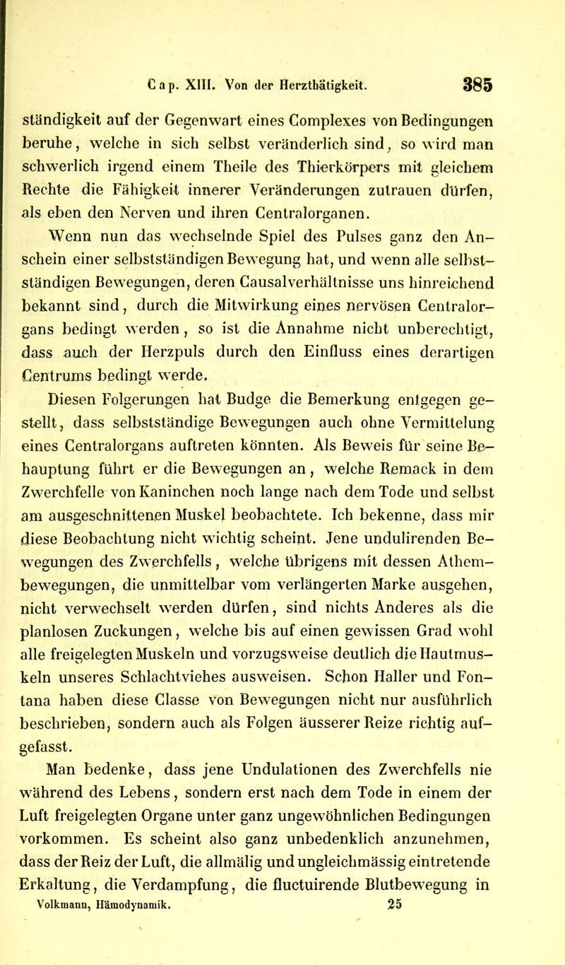 ständigkeit auf der Gegenwart eines Complexes von Bedingungen beruhe, welche in sich selbst veränderlich sind; so wird man schwerlich irgend einem Theile des Thierkörpers mit gleichem Rechte die Fähigkeit innerer Veränderungen Zutrauen dürfen, als eben den Nerven und ihren Centralorganen. Wenn nun das wechselnde Spiel des Pulses ganz den An- schein einer selbstständigen Bewegung hat, und wenn alle selbst- ständigen Bewegungen, deren Causalverhältnisse uns hinreichend bekannt sind, durch die Mitwirkung eines nervösen Centralor- gans bedingt werden, so ist die Annahme nicht unberechtigt, dass auch der Herzpuls durch den Einfluss eines derartigen Centrums bedingt werde. Diesen Folgerungen hat Budge die Bemerkung entgegen ge- stellt, dass selbstständige Bewegungen auch ohne Vermittelung eines Centralorgans auftreten könnten. Als Beweis für seine Be- hauptung führt er die Bewegungen an, welche Remack in dem Zwerchfelle von Kaninchen noch lange nach dem Tode und selbst am ausgeschnittenen Muskel beobachtete. Ich bekenne, dass mir diese Beobachtung nicht wichtig scheint. Jene undulirenden Be- wegungen des Zwerchfells , welche übrigens mit dessen Athem- bewegungen, die unmittelbar vom verlängerten Marke ausgehen, nicht verwechselt werden dürfen, sind nichts Anderes als die planlosen Zuckungen, welche bis auf einen gewissen Grad wohl alle freigelegten Muskeln und vorzugsweise deutlich die Hautmus- keln unseres Schlachtviehes ausweisen. Schon Haller und Fon- tana haben diese Classe von Bewegungen nicht nur ausführlich beschrieben, sondern auch als Folgen äusserer Reize richtig auf- gefasst. Man bedenke, dass jene Undulationen des Zwerchfells nie während des Lebens, sondern erst nach dem Tode in einem der Luft freigelegten Organe unter ganz ungewöhnlichen Bedingungen Vorkommen. Es scheint also ganz unbedenklich anzunehmen, dass der Reiz der Luft, die allmälig und ungleichmässig eintretende Erkaltung, die Verdampfung, die fluctuirende Blutbewegung in Volkmann, Hämodynamik. 25