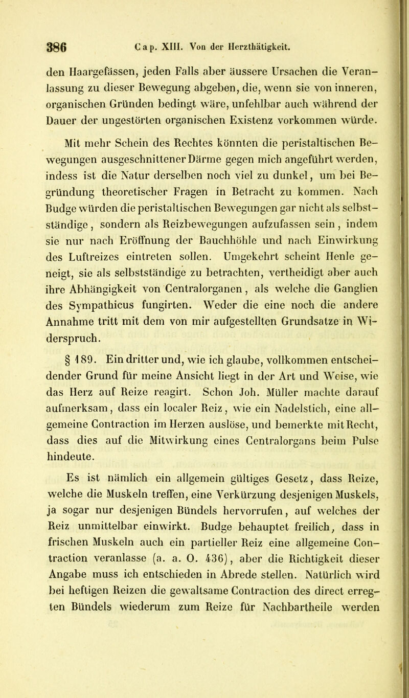 den Haargefässen, jeden Falls aber äussere Ursachen die Veran- lassung zu dieser Bewegung abgeben, die, wenn sie von inneren, organischen Gründen bedingt wäre, unfehlbar auch während der Dauer der ungestörten organischen Existenz Vorkommen würde. Mit mehr Schein des Rechtes könnten die peristaltischen Be- wegungen ausgeschnittener Därme gegen mich angeführt werden, indess ist die Natur derselben noch viel zu dunkel, um bei Be- gründung theoretischer Fragen in Betracht zu kommen. Nach Budge würden die peristaltischen Bewegungen gar nicht als selbst- ständige , sondern als Reizbewegungen aufzufassen sein , indem sie nur nach Eröffnung der Bauchhöhle und nach Einwirkung des Luftreizes eintreten sollen. Umgekehrt scheint Henle ge- neigt, sie als selbstständige zu betrachten, vertheidigt aber auch ihre Abhängigkeit von Centralorganen, als welche die Ganglien des Sympathicus fungirten. Weder die eine noch die andere Annahme tritt mit dem von mir aufgestellten Grundsätze in Wi- derspruch. § 189. Ein dritter und, wie ich glaube, vollkommen entschei- dender Grund für meine Ansicht liegt in der Art und Weise, wie das Herz auf Reize reagirt. Schon Joh. Müller machte darauf aufmerksam, dass ein localer Reiz, wie ein Nadelstich, eine all- gemeine Contraction im Herzen auslöse, und bemerkte mit Recht, dass dies auf die Mitwirkung eines Centralorgans beim Pulse hindeute. Es ist nämlich ein allgemein gültiges Gesetz, dass Reize, welche die Muskeln treffen, eine Verkürzung desjenigen Muskels, ja sogar nur desjenigen Bündels hervorrufen, auf welches der Reiz unmittelbar einwirkt. Budge behauptet freilich, dass in frischen Muskeln auch ein partieller Reiz eine allgemeine Con- traction veranlasse (a. a. 0. 436), aber die Richtigkeit dieser Angabe muss ich entschieden in Abrede stellen. Natürlich wird bei heftigen Reizen die gewaltsame Contraction des direct erreg- ten Bündels wiederum zum Reize für Nachbartheile werden