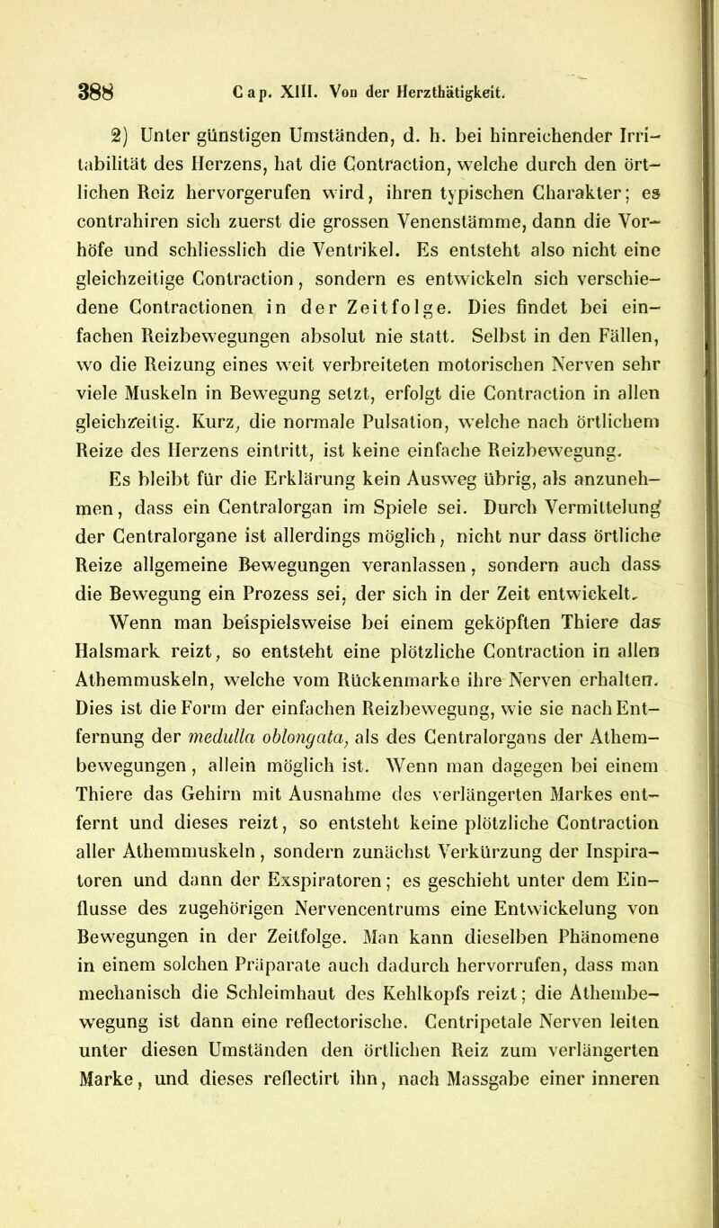 2) Unter günstigen Umständen, d. h. bei hinreichender Irri- tabilität des Herzens, hat die Gontraction, welche durch den ört- lichen Reiz hervorgerufen wird, ihren typischen Charakter; es contrahiren sich zuerst die grossen Venenstämme, dann die Vor- höfe und schliesslich die Ventrikel. Es entsteht also nicht eine gleichzeitige Gontraction, sondern es entwickeln sich verschie- dene Contractionen in der Zeitfolge. Dies findet bei ein- fachen Reizbewegungen absolut nie statt. Selbst in den Fällen, wo die Reizung eines weit verbreiteten motorischen Nerven sehr viele Muskeln in Rewegung setzt, erfolgt die Gontraction in allen gleichzeitig. Kurz, die normale Pulsation, welche nach örtlichem Reize des Herzens eintritt, ist keine einfache Reizbewegung. Es bleibt für die Erklärung kein Ausweg übrig, als anzuneh- men, dass ein Gentralorgan im Spiele sei. Durch Vermittelung der Gentralorgane ist allerdings möglich, nicht nur dass örtliche Reize allgemeine Rewegungen veranlassen, sondern auch dass die Rewegung ein Prozess sei, der sich in der Zeit entwickelt. Wenn man beispielsweise bei einem geköpften Thiere das Halsmark reizt, so entsteht eine plötzliche Gontraction in allen Athemmuskeln, welche vom Rückenmarke ihre Nerven erhalten. Dies ist die Form der einfachen Reizbewegung, wie sie nach Ent- fernung der medulla oblong ata, als des Centralorgans der Athem- bewegungen , allein möglich ist. Wenn man dagegen bei einem Thiere das Gehirn mit Ausnahme des verlängerten Markes ent- fernt und dieses reizt, so entsteht keine plötzliche Gontraction aller Athemmuskeln , sondern zunächst Verkürzung der Inspira- toren und dann der Exspiratoren; es geschieht unter dem Ein- flüsse des zugehörigen Nervencentrums eine Entwickelung von Bewegungen in der Zeitfolge. Man kann dieselben Phänomene in einem solchen Präparate auch dadurch hervorrufen, dass man mechanisch die Schleimhaut des Kehlkopfs reizt; die Athembe- wegung ist dann eine reflectorische. Centripetale Nerven leiten unter diesen Umständen den örtlichen Reiz zum verlängerten Marke, und dieses reflectirt ihn, nach Massgabe einer inneren