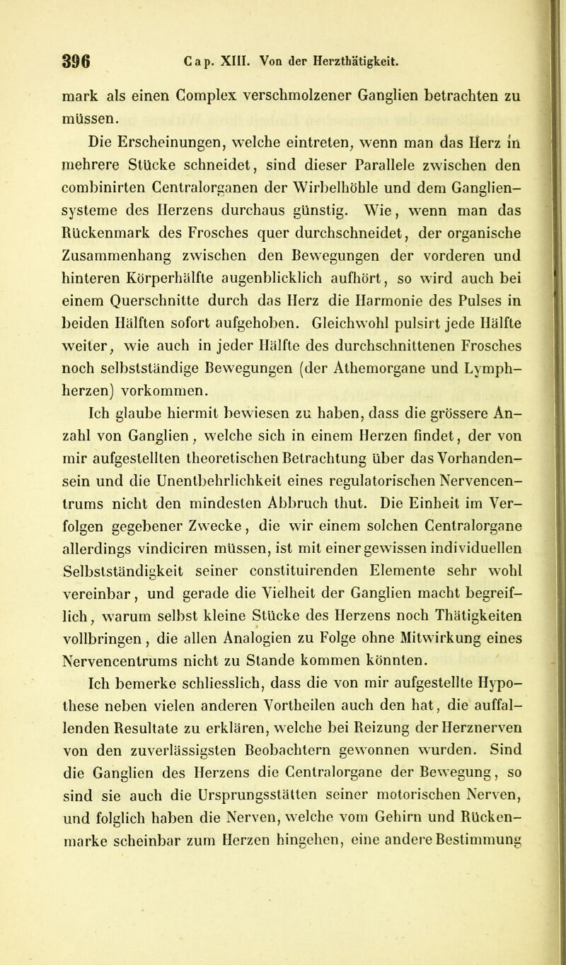 mark als einen Complex verschmolzener Ganglien betrachten zu müssen. Die Erscheinungen, welche eintreten, wenn man das Herz in mehrere Stücke schneidet, sind dieser Parallele zwischen den combinirten Centralorganen der Wirbelhöhle und dem Ganglien- systeme des Herzens durchaus günstig. Wie, wenn man das Rückenmark des Frosches querdurchschneidet, der organische Zusammenhang zwischen den Bewegungen der vorderen und hinteren Körperhälfte augenblicklich aufhört, so wird auch bei einem Querschnitte durch das Herz die Harmonie des Pulses in beiden Hälften sofort aufgehoben. Gleichwohl pulsirt jede Hälfte weiter, wie auch in jeder Hälfte des durchschnittenen Frosches noch selbstständige Bewegungen (der Athemorgane und Lymph- herzen) Vorkommen. Ich glaube hiermit bewiesen zu haben, dass die grössere An- zahl von Ganglien, welche sich in einem Herzen findet, der von mir aufgestellten theoretischen Betrachtung über das Vorhanden- sein und die Unentbehrlichkeit eines regulatorischen Nervencen- trums nicht den mindesten Abbruch thut. Die Einheit im Ver- folgen gegebener Zwecke, die wir einem solchen Centralorgane allerdings vindiciren müssen, ist mit einer gewissen individuellen Selbstständigkeit seiner constituirenden Elemente sehr wohl vereinbar, und gerade die Vielheit der Ganglien macht begreif- lich , warum selbst kleine Stücke des Herzens noch Thätigkeiten vollbringen, die allen Analogien zu Folge ohne Mitwirkung eines Nervencentrums nicht zu Stande kommen könnten. Ich bemerke schliesslich, dass die von mir aufgestellte Hypo- these neben vielen anderen Vortheilen auch den hat, die auffal- lenden Resultate zu erklären, welche bei Reizung der Herznerven von den zuverlässigsten Beobachtern gewonnen wurden. Sind die Ganglien des Herzens die Centralorgane der Bewegung, so sind sie auch die Ursprungsstätten seiner motorischen Nerven, und folglich haben die Nerven, welche vom Gehirn und Rücken- marke scheinbar zum Herzen hingehen, eine andere Bestimmung