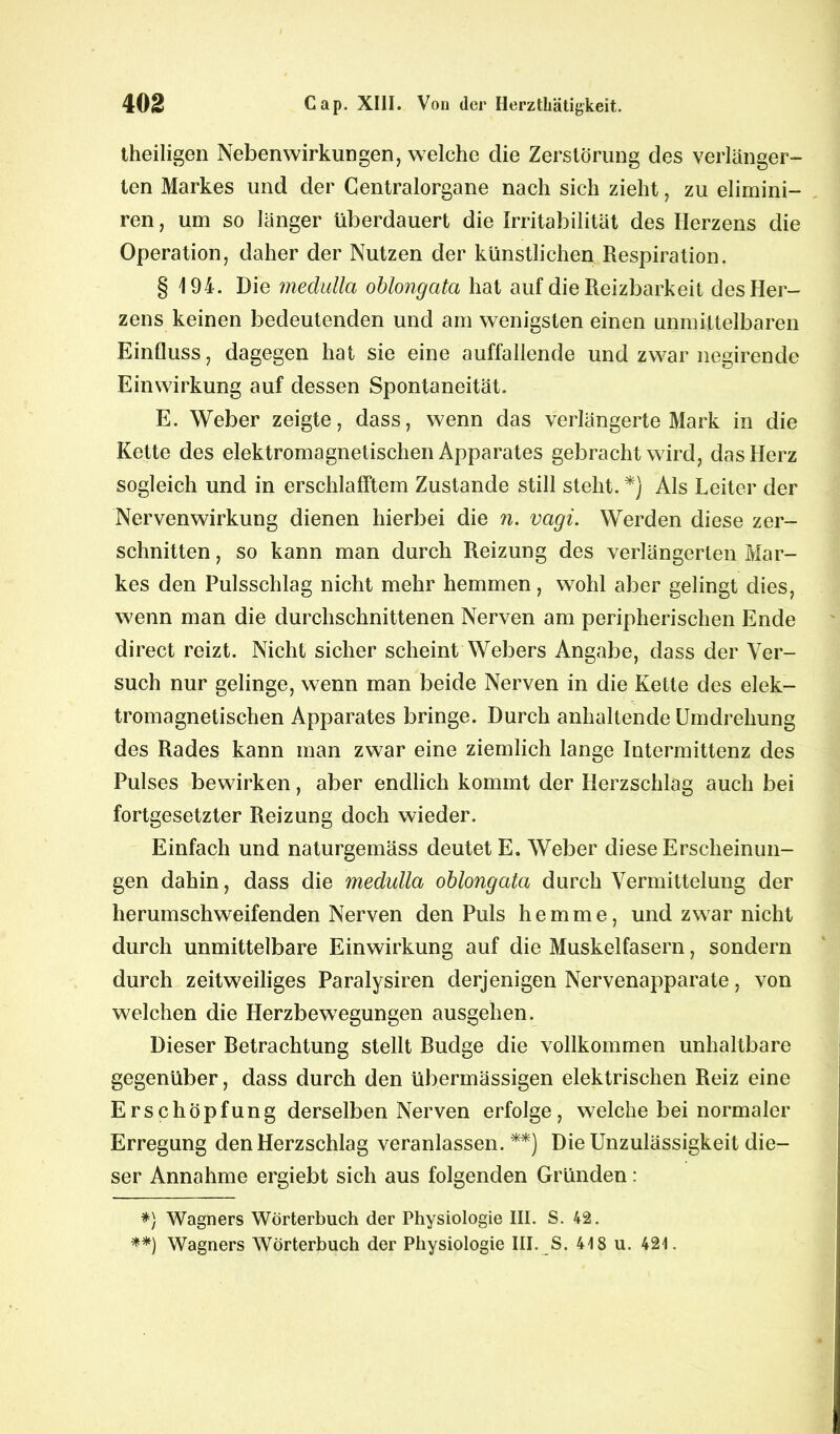 theiligen Nebenwirkungen, welche clie Zerstörung des verlänger- ten Markes und der Centralorgane nach sich zieht, zu elimini- ren, um so länger überdauert die Irritabilität des Herzens die Operation, daher der Nutzen der künstlichen Respiration. § 194. Die medulla oblongata hat auf die Reizbarkeit des Her- zens keinen bedeutenden und am wenigsten einen unmittelbaren Einfluss, dagegen hat sie eine auffallende und zwar negirende Einwirkung auf dessen Spontaneität. E. Weber zeigte, dass, wenn das verlängerte Mark in die Kette des elektromagnetischen Apparates gebracht wird, das Herz sogleich und in erschlafftem Zustande still steht. *) Als Leiter der Nervenwirkung dienen hierbei die n. vcigi. Werden diese zer- schnitten , so kann man durch Reizung des verlängerten Mar- kes den Pulsschlag nicht mehr hemmen, wohl aber gelingt dies, wenn man die durchschnittenen Nerven am peripherischen Ende direct reizt. Nicht sicher scheint Webers Angabe, dass der Ver- such nur gelinge, wenn man beide Nerven in die Kette des elek- tromagnetischen Apparates bringe. Durch anhaltende Umdrehung des Rades kann man zwar eine ziemlich lange Intermittenz des Pulses bewirken, aber endlich kommt der Herzschlag auch bei fortgesetzter Reizung doch wieder. Einfach und naturgemäss deutet E. Weber diese Erscheinun- gen dahin, dass die medulla oblongata durch Vermittelung der herumschweifenden Nerven den Puls hemme, und zwar nicht durch unmittelbare Einwirkung auf die Muskelfasern, sondern durch zeitweiliges Paralysiren derjenigen Nervenapparate, von welchen die Herzbewegungen ausgehen. Dieser Betrachtung stellt Budge die vollkommen unhaltbare gegenüber, dass durch den übermässigen elektrischen Reiz eine Erschöpfung derselben Nerven erfolge, welche bei normaler Erregung den Herzschlag veranlassen.**) Die Unzulässigkeit die- ser Annahme ergiebt sich aus folgenden Gründen: *} Wagners Wörterbuch der Physiologie III. S. 42. **) Wagners Wörterbuch der Physiologie III. S. 418 u. 421.