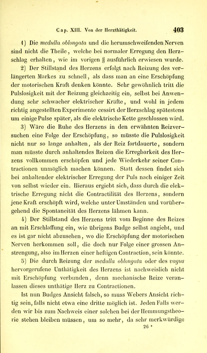 \) Die medullci oblongata und die hcrumschwcifenden Nerven sind nicht die Theile, welche bei normaler Erregung den Herz- schlag erhalten, wie im vorigen § ausführlich erwiesen wurde. 2) Der Stillstand des Herzens erfolgt nach Reizung des ver- längerten Markes zu schnell, als dass man an eine Erschöpfung der motorischen Kraft denken könnte. Sehr gewöhnlich tritt die Pulslosigkeit mit der Reizung gleichzeitig ein, selbst bei Anwen- dung sehr schwacher elektrischer Kräfte, und wohl in jedem richtig angestellten Experimente cessirt der Herzschlag spätestens um einige Pulse später, als die elektrische Kette geschlossen wird. 3) Wäre die Ruhe des Herzens in den erwähnten Reiz ver- suchen eine Folge der Erschöpfung, so müsste die Pulslosigkeit nicht nur so lange anhalten, als der Reiz fortdauerte, sondern man müsste durch anhaltendes Reizen die Erregbarkeit des Her- zens vollkommen erschöpfen und jede Wiederkehr seiner Con- tractionen unmöglich machen können. Statt dessen findet sich bei anhaltender elektrischer Erregung der Puls nach einiger Zeit von selbst wieder ein. Hieraus ergiebt sich, dass durch die elek- trische Erregung nicht die Contractilität des Herzens, sondern jene Kraft erschöpft wird, welche unter Umständen und vorüber- gehend die Spontaneität des Herzens lähmen kann. 4) Der Stillstand des Herzens tritt vom Beginne des Reizes an mit Erschlaffung ein, wie übrigens Budge selbst angiebt, und es ist gar nicht abzusehen, wo die Erschöpfung der motorischen Nerven herkommen soll, die doch nur Folge einer grossen An- strengung, also im Herzen einer heftigen Contraction, sein könnte. 5) Die durch Reizung der medullci oblongata oder des vagus hervorgerufene Unthätigkeit des Herzens ist nachweislich nicht mit Erschöpfung verbunden, denn mechanische Reize veran- lassen dieses unthätige Herz zu Contractionen. Ist nun Budges Ansicht falsch, so muss Webers Ansicht rich- tig sein, falls nicht etwa eine dritte möglich ist. Jeden Falls wer- den wir bis zum Nachweis einer solchen bei der Hemmungstheo- rie stehen bleiben müssen, um so mehr, da sehr merkwürdige 26 *