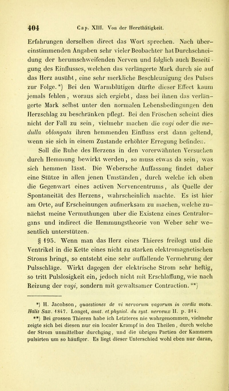 Erfahrungen derselben direct das Wort sprechen. Nach über- einstimmenden Angaben sehr vieler Beobachter hat Durchschnei- dung der herumschweifenden Nerven und folglich auch Beseiti - gung des Einflusses, welchen das verlängerte Mark durch sie auf das Herz ausübt, eine sehr merkliche Beschleunigung des Pulses zur Folge.*) Bei den Warmblütigen dürfte dieser Effect kaum jemals fehlen , woraus sich ergiebt, dass bei ihnen das verlän- gerte Mark selbst unter den normalen Lebensbedingungen den Herzschlag zu beschränken pflegt. Bei den Fröschen scheint dies nicht der Fall zu sein, vielmehr machen die vagi oder die me- dulla oblongata ihren hemmenden Einfluss erst dann geltend, wenn sie sich in einem Zustande erhöhter Erregung befinden. Soll die Buhe des Herzens in den vorerwähnten Versuchen durch Hemmung bewirkt werden, so muss etwas da sein, was sich hemmen lässt. Die Webersche Auffassung findet daher eine Stütze in allen jenen Umständen, durch welche ich oben die Gegenwart eines activen Nervencentrums, als Quelle der Spontaneität des Herzens, wahrscheinlich machte. Es ist hier am Orte, auf Erscheinungen aufmerksam zu machen, welche zu- nächst meine Vermuthungen über die Existenz eines Centralor- gans und indirect die Hemmungstheorie von Weber sehr we- sentlich unterstützen. § 195. Wenn man das Herz eines Thieres freilegt und die Ventrikel in die Kette eines nicht zu starken elektromagnetischen Stroms bringt, so entsteht eine sehr auffallende Vermehrung der Pulsschläge. Wirkt dagegen der elektrische Strom sehr heftig, so tritt Pulslosigkeit ein, jedoch nicht mit Erschlaffung, wie nach Reizung der vagiy sondern mit gewaltsamer Contraction. **) *) H. Jacobson, quaestiones de vi nervorum vagorum in cordis motu. Halis Sax. 1847. Longet, anat. et physiol. du syst, nerveux II. p. 314. **) Bei grossen Thieren habe ich Letzteres nie wahrgenommen, vielmehr zeigte sich bei diesen nur ein localer Krampf in den Theilen , durch welche der Strom unmittelbar durchging, und die übrigen Partien der Kammern pulsirten um so häufiger. Es liegt dieser Unterschied wohl eben nur daran,