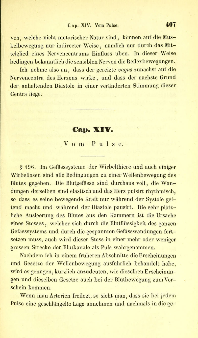 ven, welche nicht motorischer Natur sind, können auf die Mus- kelbewegung nur indirecter Weise, nämlich nur durch das Mit- telglied eines Nervencentrums Einfluss üben. In dieser Weise bedingen bekanntlich die sensiblen Nerven die Reflexbewegungen. Ich nehme also an, dass der gereizte vagns zunächst auf die Nervencentra des Herzens wirke, und dass der nächste Grund der anhaltenden Diastole in einer veränderten Stimmung dieser Gentra liege. Cap. XIV# Vom Pulse. § 196. Im Gefässsysteme der Wirbelthiere und auch einiger Wirbellosen sind alle Bedingungen zu einer Wellenbewegung des Blutes gegeben. Die Blutgefässe sind durchaus voll, die Wan- dungen derselben sind elastisch und das Herz pulsirt rhythmisch, so dass es seine bewegende Kraft nur während der Systole gel- tend macht und während der Diastole pausirt. Die sehr plötz- liche Ausleerung des Blutes aus den Kammern ist die Ursache eines Stosses, welcher sich durch die Blutflüssigkeit des ganzen Gefässsystems und durch die gespannten Gefässwandungen fort- setzen muss, auch wird dieser Stoss in einer mehr oder weniger grossen Strecke der Blutkanäle als Puls wahrgenommen. Nachdem ich in einem früheren Abschnitte die Erscheinungen und Gesetze der Wellenbewegung ausführlich behandelt habe, wird es genügen, kürzlich anzudeuten, wie dieselben Erscheinun- gen und dieselben Gesetze auch bei der Blutbewegung zum Vor- schein kommen. Wenn man Arterien freilegt, so sieht man, dass sie bei jedem Pulse eine geschlängelte Lage annehmen und nachmals in die ge-