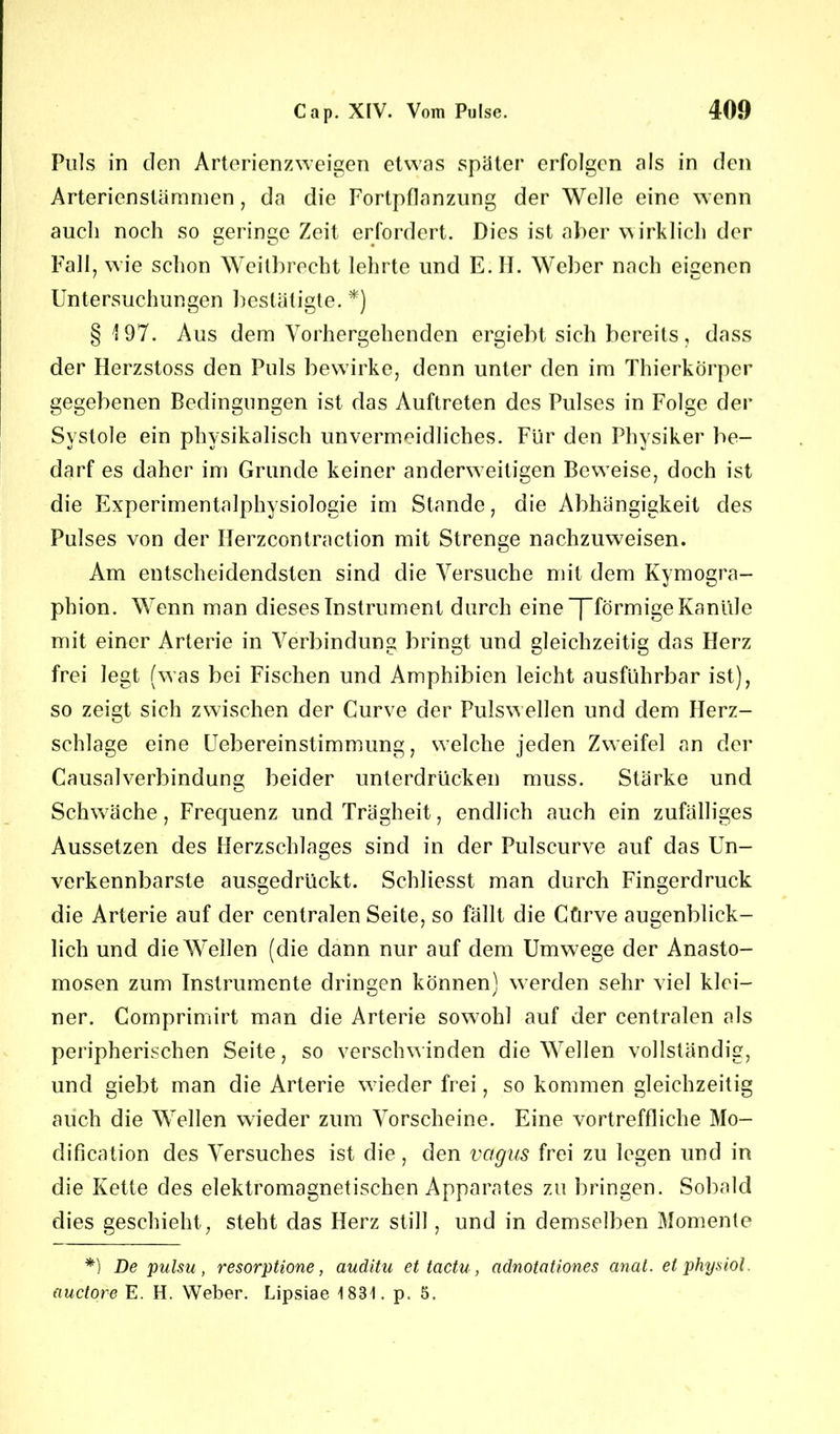 Puls in den Arterienzweigen etwas später erfolgen als in den Arterienstümrnen, da die Fortpflanzung der Welle eine wenn auch noch so Geringe Zeit erfordert. Dies ist aber wirklich der Fall, wie schon Weitbrecht lehrte und E. II- Weber nach eigenen Untersuchungen bestätigte. *) §197. Aus dem Vorhergehenden ergiebt sich bereits, dass der Herzstoss den Puls bewirke, denn unter den im Thierkörper gegebenen Bedingungen ist das Auftreten des Pulses in Folge der Systole ein physikalisch unvermeidliches. Für den Physiker be- darf es daher im Grunde keiner anderweitigen Beweise, doch ist die Experimentalphysiologie im Stande, die Abhängigkeit des Pulses von der Ilerzcontraction mit Strenge nachzuweisen. Am entscheidendsten sind die Versuche mit dem Kymogra- plhon. Wenn man dieses Instrument durch eine “[”förmige Kanüle mit einer Arterie in Verbindung bringt und gleichzeitig das Herz frei legt (was bei Fischen und Amphibien leicht ausführbar ist), so zeigt sich zwischen der Curve der Pulswellen und dem Herz- schlage eine Uebereinstimmung, welche jeden Zweifel an der Causalverbindung beider unterdrücken muss. Stärke und Schwäche, Frequenz und Trägheit, endlich auch ein zufälliges Aussetzen des Herzschlages sind in der Pulscurve auf das Un- verkennbarste ausgedrückt. Schliesst man durch Fingerdruck die Arterie auf der centralen Seite, so fällt die Cfirve augenblick- lich und die Wellen (die dann nur auf dem Umwege der Anasto- mosen zum Instrumente dringen können) werden sehr viel klei- ner. Comprimirt man die Arterie sowohl auf der centralen als peripherischen Seite, so verschwinden die Wellen vollständig, und giebt man die Arterie wieder frei, so kommen gleichzeitig auch die Wellen wieder zum Vorscheine. Eine vortreffliche Mo- dification des Versuches ist die, den vagus frei zu legen und in die Kette des elektromagnetischen Apparates zu bringen. Sobald dies geschieht, steht das Herz still , und in demselben Momente *) De pulsu, resorptione, auditu et tactu, adnotationes anal, etphysiol. auctore E. H. Weber. Lipsiae 183t. p. 5.