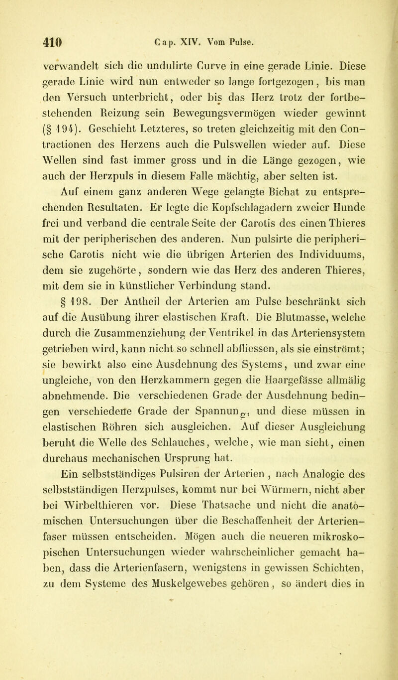 verwandelt sich die undulirte Curve in eine gerade Linie. Diese gerade Linie wird nun entweder so lange forlgezogen , bis man den Versuch unterbricht, oder bis das Herz trotz der fortbe- stehenden Reizung sein Bewegungsvermögen wieder gewinnt (§ 194). Geschieht Letzteres, so treten gleichzeitig mit den Con- tractionen des Herzens auch die Pulswellen wieder auf. Diese Wellen sind fast immer gross und in die Länge gezogen, wie auch der Herzpuls in diesem Falle mächtig, aber selten ist. Auf einem ganz anderen Wege gelangte Bichat zu entspre- chenden Resultaten. Er legte die Kopfschlagadern zweier Hunde frei und verband die centrale Seite der Carotis des einen Thieres mit der peripherischen des anderen. Nun pulsirte die peripheri- sche Carotis nicht wie die übrigen Arterien des Individuums, dem sie zugehörte, sondern wie das Herz des anderen Thieres, mit dem sie in künstlicher Verbindung stand. § 198. Der Antheil der Arterien am Pulse beschränkt sich auf die Ausübung ihrer elastischen Kraft. Die Blutmasse, welche durch die Zusammenziehung der Ventrikel in das Arteriensystem getrieben wird, kann nicht so schnell abfliessen, als sie einströmt; sie bewirkt also eine Ausdehnung des Systems, und zwar eine ungleiche, von den Herzkammern gegen die Haargefässe allmälig abnehmende. Die verschiedenen Grade der Ausdehnung bedin- gen verschiedene Grade der Spannung, und diese müssen in elastischen Röhren sich ausgleichen. Auf dieser Ausgleichung beruht die Welle des Schlauches, welche, wie man sieht, einen durchaus mechanischen Ursprung hat. Ein selbstständiges Pulsiren der Arterien , nach Analogie des selbstständigen Herzpulses, kommt nur bei Würmern, nicht aber bei Wirbelthieren vor. Diese Thatsache und nicht die anato- mischen Untersuchungen über die Beschaffenheit der Arterien- faser müssen entscheiden. Mögen auch die neueren mikrosko- pischen Untersuchungen wieder wahrscheinlicher gemacht ha- ben, dass die Arterienfasern, wenigstens in gewissen Schichten, zu dem Systeme des Muskelgewebes gehören, so ändert dies in