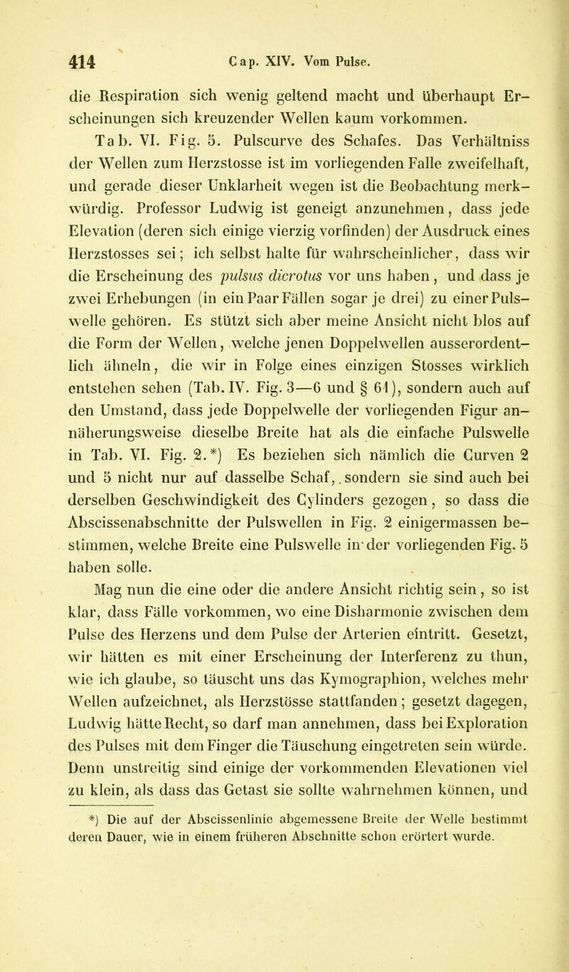 die Respiration sich wenig geltend macht and überhaupt Er- scheinungen sich kreuzender Wellen kaum Vorkommen. Tab. VI. Fig. 5. Pulscurve des Schafes. Das Verhältnis der Wellen zum Ilerzstosse ist im vorliegenden Falle zweifelhaft, und gerade dieser Unklarheit wegen ist die Beobachtung merk- würdig. Professor Ludwig ist geneigt anzunehmen, dass jede Elevation (deren sich einige vierzig vorfinden) der Ausdruck eines Derzstosses sei; ich selbst halte für wahrscheinlicher, dass wir die Erscheinung des pulsus dicrotus vor uns haben , und dass je zwei Erhebungen (in ein Paar Fällen sogar je drei) zu einer Puls- welle gehören. Es stützt sich aber meine Ansicht nicht blos auf die Form der Wellen, welche jenen Doppelwellen ausserordent- lich ähneln, die wir in Folge eines einzigen Stosses wirklich entstehen sehen (Tab. IV. Fig. 3—6 und § 61), sondern auch auf den Umstand, dass jede Doppelwelle der vorliegenden Figur an- näherungsweise dieselbe Breite hat als die einfache Pulswelle in Tab. VI. Fig. 2.*) Es beziehen sich nämlich die Curven 2 und 5 nicht nur auf dasselbe Schaf,. sondern sie sind auch bei derselben Geschwindigkeit des Cylinders gezogen, so dass die Abscissenabschnitte der Pulswellen in Fig. 2 einigermassen be- stimmen, welche Breite eine Pulswelle in-der vorliegenden Fig. 5 haben solle. Mag nun die eine oder die andere Ansicht richtig sein, so ist klar, dass Fälle Vorkommen, wo eine Disharmonie zwischen dem Pulse des Herzens und dem Pulse der Arterien eintritt. Gesetzt, wir hätten es mit einer Erscheinung der Interferenz zu thun, wie ich glaube, so täuscht uns das Kymographion, welches mehr Wellen aufzeichnet, als Flerzstösse stattfanden; gesetzt dagegen, Ludwig hätte Recht, so darf man annehmen, dass bei Exploration des Pulses mit dem Finger die Täuschung eingetreten sein würde. Denn unstreitig sind einige der vorkommenden Elevationen viel zu klein, als dass das Getast sie sollte wahrnehmen können, und *) Die auf der Abscissenlinie abgemessene Breite der Welle bestimmt deren Dauer, wie in einem früheren Abschnitte schon erörtert wurde.