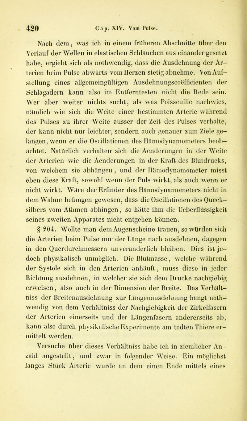 Nach dem, was ich in einem früheren Abschnitte über den Verlauf der Wellen in elastischen Schläuchen aus einander gesetzt habe, ergiebt sich als nothwendig, dass die Ausdehnung der Ar- terien beim Pulse abwärts vom Herzen stetig abnehme. Von Auf- stellung eines allgemeingültigen Ausdehnungscoefficienten der Schlagadern kann also im Entferntesten nicht die Rede sein. Wer aber weiter nichts sucht, als was Poisseuille nachwies, nämlich wie sich die Weite einer bestimmten Arterie während des Pulses zu ihrer Weite ausser der Zeit des Pulses verhalte, der kann nicht nur leichter, sondern auch genauer zum Ziele ge- langen, wenn er die Oscillationen des Hämodynamometers beob- achtet. Natürlich verhalten sich die Aenderungen in der Weite der Arterien wie die Aenderungen in der Kraft des Blutdrucks, von welchem sie abhängen , und der Hämodynamometer misst eben diese Kraft, sowohl wenn der Puls wirkt, als auch wenn er nicht wirkt. Wäre der Erfinder des Hämodynamometers nicht in dem Wahne befangen gewesen, dass die Oscillationen des Queck- silbers vom Athmen abhingen, so hätte ihm die Ueberflüssigkeit seines zweiten Apparates nicht entgehen können. § 204. Wollte man dem Augenscheine trauen, so würden sich die Arterien beim Pulse nur der Länge nach ausdehnen, dagegen in den Querdurchmessern unveränderlich bleiben. Dies ist je- doch physikalisch unmöglich. Die Blutmasse, welche während der Systole sich in den Arterien anhäuft, muss diese in jeder Richtung ausdehnen, in welcher sie sich dem Drucke nachgiebig erweisen, also auch in der Dimension der Breite. Das Verhält- niss der Breitenausdehnung zur Längenausdehnung hängt noth- wendig von dem Verhältniss der Nachgiebigkeit der Zirkelfasern der Arterien einerseits und der Längenfasern andererseits ab, kann also durch physikalische Experimente am todten Thiere er- mittelt werden. Versuche über dieses Verhältniss habe ich in ziemlicher An- zahl angestellt, und zwar in folgender Weise. Ein möglichst langes Stück Arterie wurde an dem einen Ende mittels eines