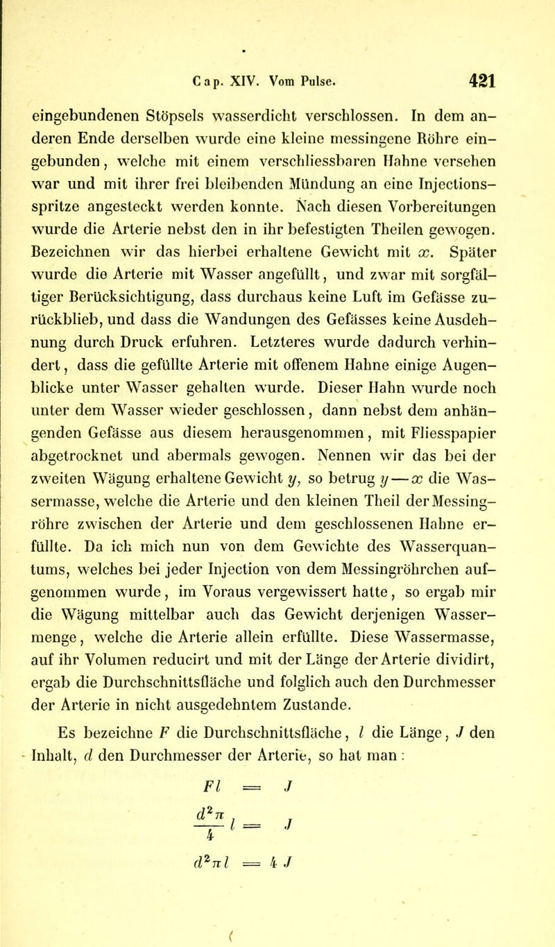 eingebundenen Stöpsels wasserdicht verschlossen. In dem an- deren Ende derselben wurde eine kleine messingene Röhre ein- gebunden , welche mit einem verschliessbaren Hahne versehen war und mit ihrer frei bleibenden Mündung an eine Injections- spritze angesteckt werden konnte. Nach diesen Vorbereitungen wurde die Arterie nebst den in ihr befestigten Theilen gewogen. Bezeichnen wir das hierbei erhaltene Gewicht mit x. Später wurde die Arterie mit Wasser angefüllt, und zwar mit sorgfäl- tiger Berücksichtigung, dass durchaus keine Luft im Gefässe zu- rückblieb, und dass die Wandungen des Gefässes keine Ausdeh- nung durch Druck erfuhren. Letzteres wurde dadurch verhin- dert , dass die gefüllte Arterie mit offenem Hahne einige Augen- blicke unter Wasser gehalten wurde. Dieser Hahn wurde noch unter dem Wasser wieder geschlossen, dann nebst dem anhän- genden Gefässe aus diesem herausgenommen, mit Fliesspapier abgetrocknet und abermals gewogen. Nennen wir das bei der zweiten Wägung erhaltene Gewicht y, so betrug y — x die Was- sermasse, welche die Arterie und den kleinen Theil der Messing- röhre zwischen der Arterie und dem geschlossenen Hahne er- füllte. Da ich mich nun von dem Gewichte des Wasserquan- tums, welches bei jeder Injection von dem Messingröhrchen auf- genommen wurde, im Voraus vergewissert hatte, so ergab mir die Wägung mittelbar auch das Gewicht derjenigen Wasser- menge, welche die Arterie allein erfüllte. Diese Wassermasse, auf ihr Volumen reducirt und mit der Länge der Arterie dividirt, ergab die Durchschnittsfläche und folglich auch den Durchmesser der Arterie in nicht ausgedehntem Zustande. Es bezeichne F die Durchschnittsfläche, l die Länge, J den - Inhalt, d den Durchmesser der Arterie, so hat man: Fl = J d2nl < = 4 J