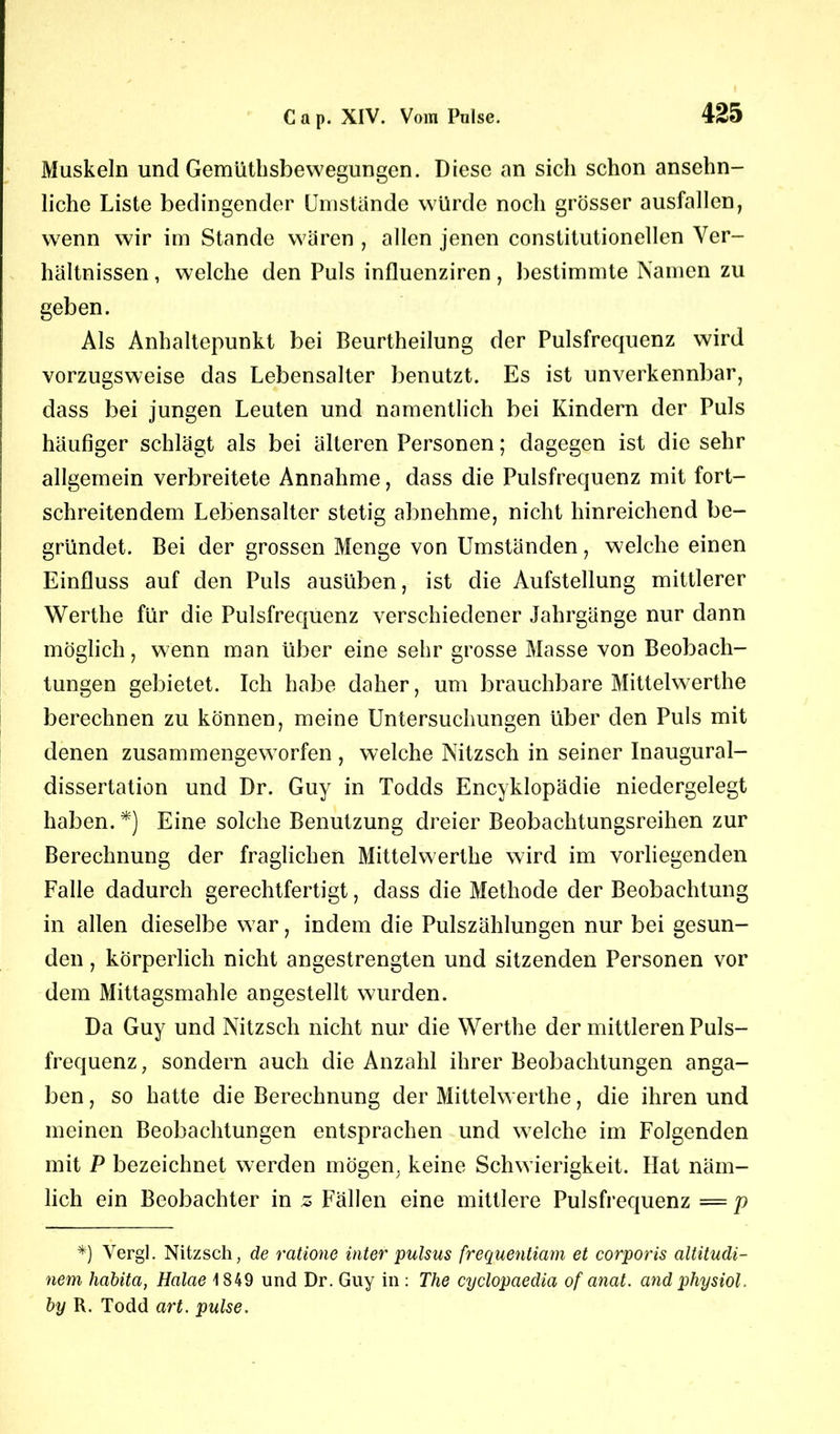 Muskeln und Gemüthsbewegungen. Diese an sich schon ansehn- liche Liste bedingender Umstande würde noch grösser ausfallen, wenn wir im Stande wären , allen jenen constitutioneilen Ver- hältnissen , welche den Puls influenziren, bestimmte Namen zu geben. Als Anhaltepunkt bei Beurtheilung der Pulsfrequenz wird vorzugsweise das Lebensalter benutzt. Es ist unverkennbar, dass bei jungen Leuten und namentlich bei Kindern der Puls häufiger schlägt als bei älteren Personen; dagegen ist die sehr allgemein verbreitete Annahme, dass die Pulsfrequenz mit fort- schreitendem Lebensalter stetig abnehme, nicht hinreichend be- gründet. Bei der grossen Menge von Umständen, welche einen Einfluss auf den Puls ausüben, ist die Aufstellung mittlerer Werthe für die Pulsfrequenz verschiedener Jahrgänge nur dann möglich, wenn man über eine sehr grosse Masse von Beobach- tungen gebietet. Ich habe daher, um brauchbare Mittelwerthe berechnen zu können, meine Untersuchungen über den Puls mit denen zusammengeworfen , welche Nitzsch in seiner Inaugural- dissertation und Dr. Guy in Todds Encyklopädie niedergelegt haben.*) Eine solche Benutzung dreier Beobachtungsreihen zur Berechnung der fraglichen Mittelwerthe wird im vorliegenden Falle dadurch gerechtfertigt, dass die Methode der Beobachtung in allen dieselbe war, indem die Pulszählungen nur bei gesun- den , körperlich nicht angestrengten und sitzenden Personen vor dem Mittagsmahle angestellt wurden. Da Guy und Nitzsch nicht nur die Werthe der mittleren Puls- frequenz , sondern auch die Anzahl ihrer Beobachtungen anga- ben, so hatte die Berechnung der Mittelwerthe, die ihren und meinen Beobachtungen entsprachen und welche im Folgenden mit P bezeichnet werden mögen, keine Schwierigkeit. Hat näm- lich ein Beobachter in z Fällen eine mittlere Pulsfrequenz = p *) Vergl. Nitzsch, de ratione Inter pulsus frequentiam et corporis altitudi- nem habita, Halae 1849 und Dr. Guy in : The cyclopaedia of anat. and physiol, by R. Todd art. pulse.