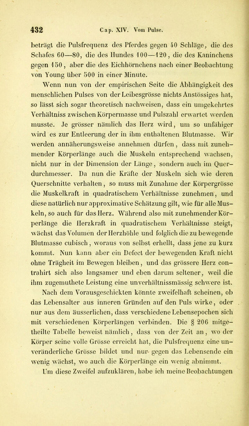 beträgt die Pulsfrequenz des Pferdes gegen 40 Schläge , die des Schafes 60—80, die des Hundes 100—120, die des Kaninchens gegen 150, aber die des Eichhörnchens nach einer Beobachtung von Young über 500 in einer Minute. Wenn nun von der empirischen Seite die Abhängigkeit des menschlichen Pulses von der Leibesgrösse nichts Anstössiges hat, so lässt sich sogar theoretisch nachweisen, dass ein umgekehrtes Verhältniss zwischen Körpermasse und Pulszahl erwartet werden musste. Je grösser nämlich das Herz wird, um so unfähiger wird es zur Entleerung der in ihm enthaltenen Blutmasse. Wir werden annäherungsweise annehmen dürfen, dass mit zuneh- mender Körperlänge auch die Muskeln entsprechend wachsen, nicht nur in der Dimension der Länge, sondern auch im Quer- durchmesser. Da nun die Kräfte der Muskeln sich wie deren Querschnitte verhalten, so muss mit Zunahme der Körpergrösse die Muskelkraft in quadratischem Verhältnisse zunehmen, und diese natürlich nur approximative Schätzung gilt, wie für alle Mus- keln, so auch für das Herz. Während also mit zunehmender Kör- perlänge die Herzkraft in quadratischem Verhältnisse steigt, wächst das Volumen der Herzhöhle und folglich die zu bewegende Blutmasse cubisch, woraus von selbst erhellt, dass jene zu kurz kommt. Nun kann aber ein Defect der bewegenden Kraft nicht ohne Trägheit im Bewegen bleiben, und das grössere Herz con- trahirt sich also langsamer und eben darum seltener, weil die ihm zugemuthete Leistung eine unverhältnissmässig schwere ist. Nach dem Vorausgeschickten könnte zweifelhaft scheinen, ob das Lebensalter aus inneren Gründen auf den Puls wirke, oder nur aus dem äusserlichen, dass verschiedene Lebensepochen sich mit verschiedenen Körperlängen verbinden. Die § 206 mitge- theilte Tabelle beweist nämlich, dass von der Zeit an, wto der Körper seine volle Grösse erreicht hat, die Pulsfrequenz eine un- veränderliche Grösse bildet und nur- gegen das Lebensende ein wenig wächst, wo auch die Körperlänge ein wenig abnimmt. Um diese Zweifel aufzuklären, habe ich meine Beobachtungen