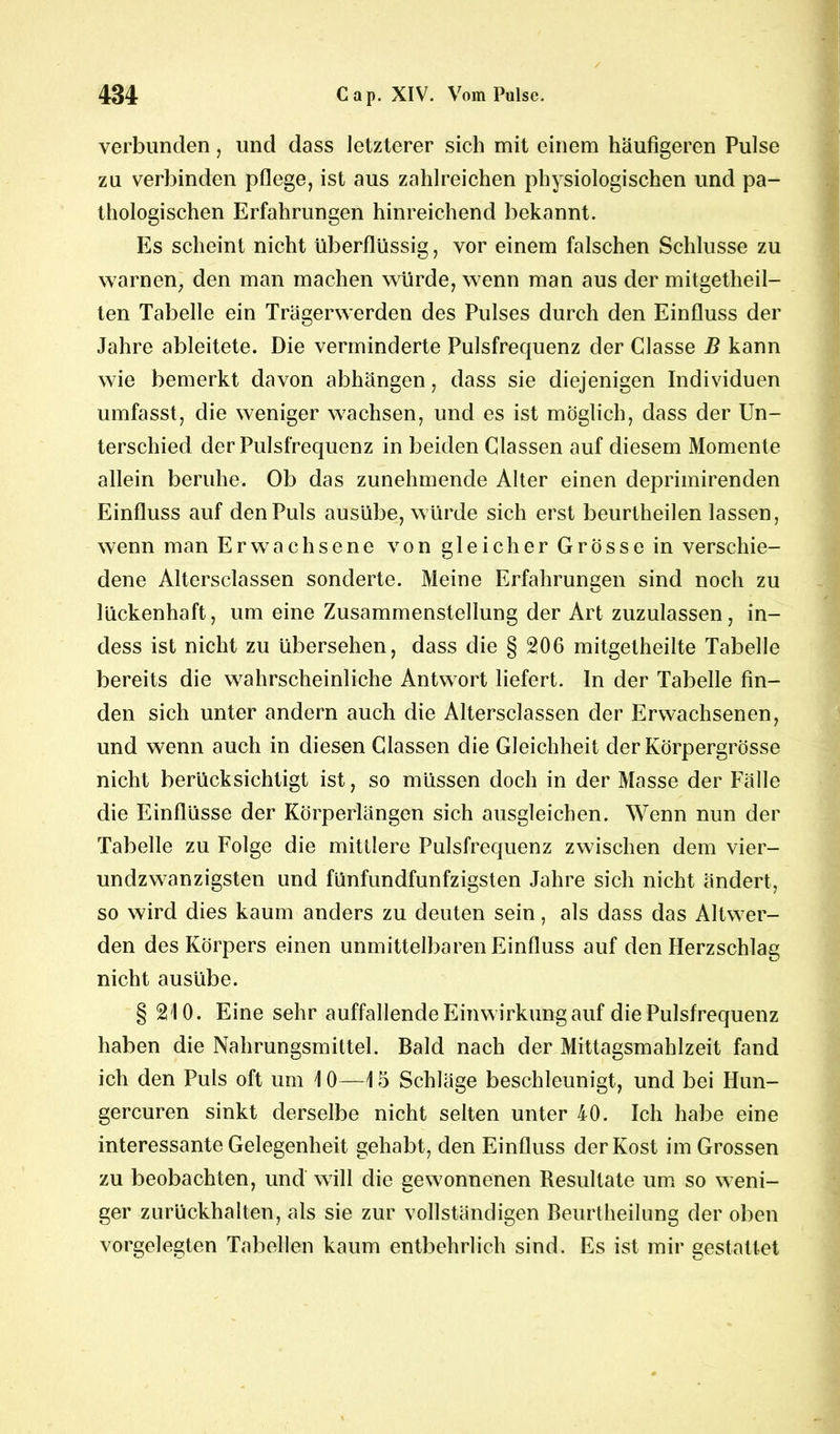 verbunden, und dass letzterer sich mit einem häufigeren Pulse zu verbinden pflege, ist aus zahlreichen physiologischen und pa- thologischen Erfahrungen hinreichend bekannt. Es scheint nicht überflüssig, vor einem falschen Schlüsse zu warnen, den man machen würde, wenn man aus der mitgetheil- ten Tabelle ein Trägerwerden des Pulses durch den Einfluss der Jahre ableitete. Die verminderte Pulsfrequenz der Classe B kann wie bemerkt davon abhängen, dass sie diejenigen Individuen umfasst, die weniger wachsen, und es ist möglich, dass der Un- terschied der Pulsfrequenz in beiden Classen auf diesem Momente allein beruhe. Ob das zunehmende Alter einen deprimirenden Einfluss auf den Puls ausübe, würde sich erst beurtheilen lassen, wenn man Erwachsene von gleicher Grösse in verschie- dene Altersclassen sonderte. Meine Erfahrungen sind noch zu lückenhaft, um eine Zusammenstellung der Art zuzulassen, in- dess ist nicht zu übersehen, dass die § 206 mitgetheilte Tabelle bereits die wahrscheinliche Antwort liefert. In der Tabelle fin- den sich unter andern auch die Altersclassen der Erwachsenen, und wenn auch in diesen Classen die Gleichheit der Körpergrösse nicht berücksichtigt ist, so müssen doch in der Masse der Fälle die Einflüsse der Körperlängen sich ausgleichen. Wenn nun der Tabelle zu Folge die mittlere Pulsfrequenz zwischen dem vier- undzwanzigsten und fünfundfunfzigsten Jahre sich nicht ändert, so wird dies kaum anders zu deuten sein, als dass das Altwer- den des Körpers einen unmittelbaren Einfluss auf den Herzschlag nicht ausübe. § 210. Eine sehr auffallende Einwirkung auf die Pulsfrequenz haben die Nahrungsmittel. Bald nach der Mittagsmahlzeit fand ich den Puls oft um 10—15 Schläge beschleunigt, und bei Hun- gercuren sinkt derselbe nicht selten unter 40. Ich habe eine interessante Gelegenheit gehabt, den Einfluss der Kost im Grossen zu beobachten, und will die gewonnenen Resultate um so weni- ger zurückhalten, als sie zur vollständigen Beurtheilung der oben vorgelegten Tabellen kaum entbehrlich sind. Es ist mir gestaltet
