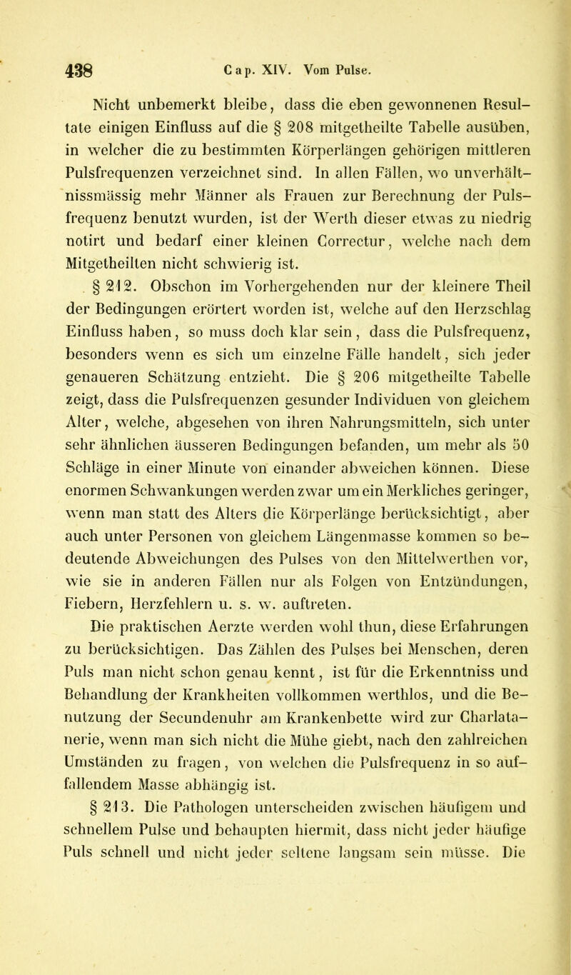 Nicht unbemerkt bleibe, dass die eben gewonnenen Resul- tate einigen Einfluss auf die § 208 mitgetheilte Tabelle ausüben, in welcher die zu bestimmten Körperlängen gehörigen mittleren Pulsfrequenzen verzeichnet sind, ln allen Fällen, wo unverhält- nissmässig mehr Männer als Frauen zur Berechnung der Puls- frequenz benutzt wurden, ist der Werth dieser etwas zu niedrig notirt und bedarf einer kleinen Gorrectur, welche nach dem Mitgetheilten nicht schwierig ist. § 212. Obschon im Vorhergehenden nur der kleinere Theil der Bedingungen erörtert worden ist, welche auf den Herzschlag Einfluss haben, so muss doch klar sein, dass die Pulsfrequenz, besonders wenn es sich um einzelne Fälle handelt, sich jeder genaueren Schätzung entzieht. Die § 206 mitgetheilte Tabelle zeigt, dass die Pulsfrequenzen gesunder Individuen von gleichem Alter, welche, abgesehen von ihren Nahrungsmitteln, sich unter sehr ähnlichen äusseren Bedingungen befanden, um mehr als 50 Schläge in einer Minute von einander abweichen können. Diese enormen Schwankungen werden zwar um ein Merkliches geringer, wenn man statt des Alters die Körperlänge berücksichtigt, aber auch unter Personen von gleichem Längenmasse kommen so be- deutende Abweichungen des Pulses von den Mittelwerthen vor, wie sie in anderen Fällen nur als Folgen von Entzündungen, Fiebern, Herzfehlern u. s. w. auftreten. Die praktischen Aerzte werden wohl thun, diese Erfahrungen zu berücksichtigen. Das Zählen des Pulses bei Menschen, deren Puls man nicht schon genau kennt, ist für die Erkenntniss und Behandlung der Krankheiten vollkommen werthlos, und die Be- nutzung der Secundenuhr am Krankenbette wird zur Charlata- nerie, wenn man sich nicht die Mühe giebt, nach den zahlreichen Umständen zu fragen, von welchen die Pulsfrequenz in so auf- fallendem Masse abhängig ist. § 213. Die Pathologen unterscheiden zwischen häufigem und schnellem Pulse und behaupten hiermit, dass nicht jeder häufige Puls schnell und nicht jeder seltene langsam sein müsse. Die