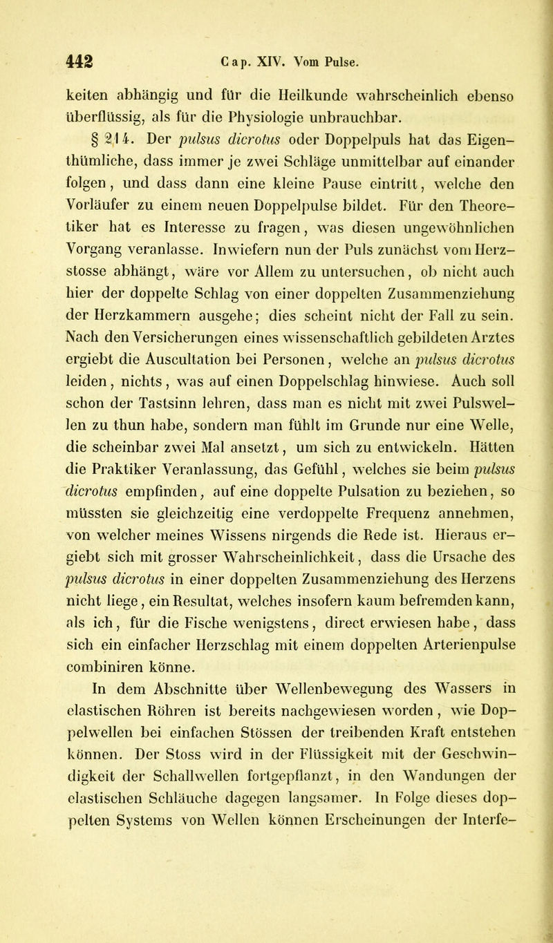 keiten abhängig und für die Heilkunde wahrscheinlich ebenso überflüssig, als für die Physiologie unbrauchbar. § 214. Der pulsus dicrotus oder Doppelpuls hat das Eigen- tümliche, dass immer je zwei Schläge unmittelbar auf einander folgen , und dass dann eine kleine Pause eintritt, welche den Vorläufer zu einem neuen Doppelpulse bildet. Für den Theore- tiker hat es Interesse zu fragen, was diesen ungewöhnlichen Vorgang veranlasse. Inwiefern nun der Puls zunächst vomHerz- stosse abhängt, wäre vor Allem zu untersuchen, ob nicht auch hier der doppelte Schlag von einer doppelten Zusammenziehung der Herzkammern ausgehe; dies scheint nicht der Fall zu sein. Nach den Versicherungen eines wissenschaftlich gebildeten Arztes ergiebt die Auscultation bei Personen, welche an pulsus dicrotus leiden, nichts , was auf einen Doppelschlag hinwiese. Auch soll schon der Tastsinn lehren, dass man es nicht mit zwei Pulswel- len zu thun habe, sondern man fühlt im Grunde nur eine Welle, die scheinbar zwei Mal ansetzt, um sich zu entwickeln. Hätten die Praktiker Veranlassung, das Gefühl, welches sie beim pulsus dicrotus empfinden; auf eine doppelte Pulsation zu beziehen, so müssten sie gleichzeitig eine verdoppelte Frequenz annehmen, von welcher meines Wissens nirgends die Rede ist. Hieraus er- giebt sich mit grosser Wahrscheinlichkeit, dass die Ursache des pulsus dicrotus in einer doppelten Zusammenziehung des Herzens nicht liege, ein Resultat, welches insofern kaum befremden kann, als ich, für die Fische wenigstens, direct erwiesen habe, dass sich ein einfacher Herzschlag mit einem doppelten Arterienpulse combiniren könne. In dem Abschnitte über Wellenbewegung des Wassers in elastischen Röhren ist bereits nachgewiesen worden , wie Dop- pelwellen bei einfachen Stössen der treibenden Kraft entstehen können. Der Stoss wird in der Flüssigkeit mit der Geschwin- digkeit der Schallwellen fortgepflanzt, in den Wandungen der elastischen Schläuche dagegen langsamer. In Folge dieses dop- pelten Systems von Wellen können Erscheinungen der Interfe-