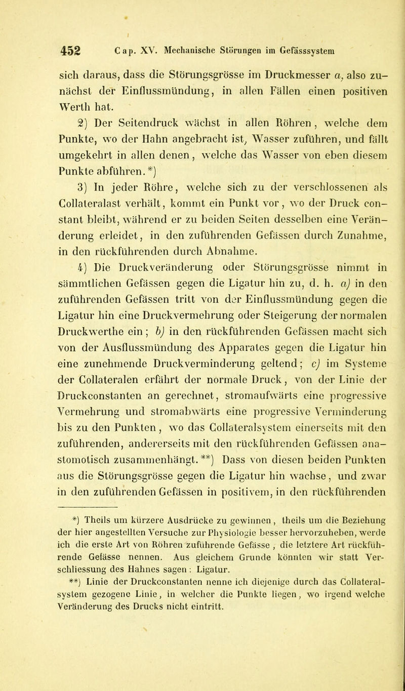sich daraus, dass die Störungsgrösse im Druckmesser a; also zu- nächst der Einflussmündung, in allen Fällen einen positiven Werth hat. 2) Der Seitendruck wächst in allen Röhren , welche dem Punkte, wo der Hahn angebracht ist, Wasser zuführen, und fällt umgekehrt in allen denen, welche das Wasser von eben diesem Punkte abführen. *) 3) In jeder Röhre, welche sich zu der verschlossenen als Collateralast verhält, kommt ein Punkt vor, wo der Druck con- stant bleibt, während er zu beiden Seiten desselben eine Verän- derung erleidet, in den zuführenden Gefässen durch Zunahme, in den rückführenden durch Abnahme. 4) Die Druckveränderung oder Störungsgrösse nimmt in sämmtlichen Gefässen gegen die Ligatur hin zu, d. h. a) in den zuführenden Gefässen tritt von der Einflussmündung gegen die Ligatur hin eine Druckvermehrung oder Steigerung der normalen Druckwerthe ein; b) in den rückführenden Gefässen macht sich von der Ausflussmündung des Apparates gegen die Ligatur hin eine zunehmende Druckverminderung geltend; c) im Systeme der Collateralen erfährt der normale Druck, von der Linie der Druckconstanten an gerechnet, stromaufwärts eine progressive Vermehrung und stromabwärts eine progressive Verminderung bis zu den Punkten, wo das Collateralsystem einerseits mit den zuführenden, andererseits mit den rückführenden Gefässen ana- stomotisch zusammenhängt.**) Dass von diesen beiden Punkten aus die Störungsgrösse gegen die Ligatur hin wachse, und zwar in den zuführenden Gefässen in positivem, in den rückführenden *) Theils um kürzere Ausdrücke zu gewinnen , theils um die Beziehung der hier angestellten Versuche zur Physiologie besser hervorzuheben, werde ich die erste Art von Röhren zuführende Gefässe , die letztere Art rückfüh- rende Gefässe nennen. Aus gleichem Grunde könnten wir statt Ver- schliessung des Hahnes sagen : Ligatur. **) Linie der Druckconstanten nenne ich diejenige durch das Collateral- system gezogene Linie, in welcher die Punkte liegen, wo irgendwelche Veränderung des Drucks nicht eintritt.