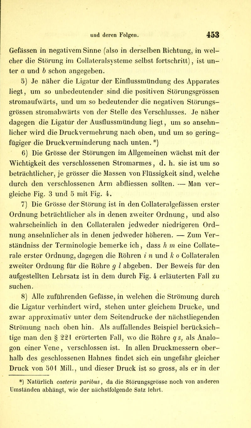 Gefässen in negativem Sinne (also in derselben Richtung, in wel- cher die Störung im Collateralsysteme selbst fortschritt), ist un- ter a und b schon angegeben. 5) Je näher die Ligatur der Einflussmündung des Apparates liegt, um so unbedeutender sind die positiven Störungsgrössen stromaufwärts, und um so bedeutender die negativen Störungs- grössen stromabwärts von der Stelle des Verschlusses. Je näher dagegen die Ligatur der Ausflussmündung liegt, um so ansehn- licher wird die Druckvermehrung nach oben, und um so gering- fügiger die Druckverminderung nach unten.*) 6) Die Grösse der Störungen im Allgemeinen wächst mit der Wichtigkeit des verschlossenen Stromarmes, d. h. sie ist um so beträchtlicher, je grösser die Massen von Flüssigkeit sind, welche durch den verschlossenen Arm abfliessen sollten. — Man ver- gleiche Fig. 3 und 5 mit Fig. 4. 7) Die Grösse der Störung ist in den Gollateralgefässen erster Ordnung beträchtlicher als in denen zweiter Ordnung, und also wahrscheinlich in den Collateralen jedweder niedrigeren Ord- nung ansehnlicher als in denen jedweder höheren. — Zum Ver- ständnis der Terminologie bemerke ich, dass h m eine Gollate- rale erster Ordnung, dagegen die Röhren i n und k o Collateralen zweiter Ordnung für die Röhre g l abgeben. Der Beweis für den aufgestellten Lehrsatz ist in dem durch Fig. 4 erläuterten Fall zu suchen. 8) Alle zuführenden Gefässe, in welchen die Strömung durch die Ligatur verhindert wird, stehen unter gleichem Drucke, und zwar approximativ unter dem Seitendrucke der nächstliegenden Strömung nach oben hin. Als auffallendes Beispiel berücksich- tige man den § 221 erörterten Fall, wo die Röhre qs, als Analo- gon einer Vene, verschlossen ist. In allen Druckmessern ober- halb des geschlossenen Hahnes findet sich ein ungefähr gleicher Druck von 501 Milk, und dieser Druck ist so gross, als er in der *) Natürlich caeteris paribus, da die Störungsgrösse noch von anderen Umständen abhängt, wie der nächstfolgende Satz lehrt.