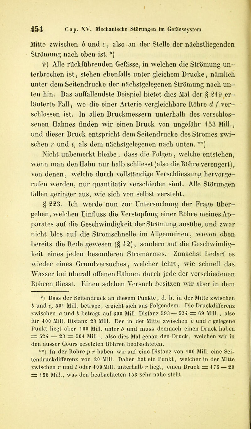 Mitte zwischen b und c, also an der Stelle der nächstliegenden Strömung nach oben ist. *) 9) Alle rückführenden Gefässe, in welchen die Strömung un- terbrochen ist, stehen ebenfalls unter gleichem Drucke, nämlich unter dem Seitendrucke der nächstgelegenen Strömung nach un- ten hin. Das auffallendste Beispiel bietet dies Mal der § 219 er- läuterte Fall, wo die einer Arterie vergleichbare Röhre d /ver- schlossen ist. In allen Druckmessern unterhalb des verschlos- senen Hahnes finden wir einen Druck von ungefähr 153 Milk, und dieser Druck entspricht dem Seitendrucke des Stromes zwi- schen r und t, als dem nächstgelegenen nach unten.**) Nicht unbemerkt bleibe, dass die Folgen, welche entstehen, wenn man den Hahn nur halb schliesst (also die Röhre verengert), von denen, welche durch vollständige Verschliessung hervorge- rufen werden, nur quantitativ verschieden sind. Alle Störungen fallen geringer aus, wie sich von selbst versteht. § 223. Ich werde nun zur Untersuchung der Frage über- gehen, welchen Einfluss die Verstopfung einer Röhre meines Ap- parates auf die Geschwindigkeit der Strömung ausübe, und zwar nicht blos auf die Stromschnelle im Allgemeinen, wovon oben bereits die Rede gewesen (§ 42), sondern auf die Geschwindig- keit eines jeden besonderen Stromarmes. Zunächst bedarf es wieder eines Grundversuches, welcher lehrt, wie schnell das Wasser bei überall offenen Hähnen durch jede der verschiedenen Röhren fliesst. Einen solchen Versuch besitzen wir aber in dem *) Dass der Seitendruck an diesem Punkte, d. h. in der Mitte zwischen b und c, 501 Mill. betrage, ergiebt sich aus Folgendem. Die Druckdifferenz zwischen a und b beträgt auf 300 Mill. Distanz 593 — 524 = 69 Mill., also für 100 Mill. Distanz 23 Mill. Der in der Mitte zwischen b und c gelegene Punkt liegt aber 100 Mill. unter b und muss demnach einen Druck haben z= 52 4 — 23 zu 501 Mill., also dies Mal genau den Druck, welchen wir in den ausser Cours gesetzten Röhren beobachteten. **) In der Röhre p r haben wir auf eine Distanz von 100 Mill. eine Sei- tendruckdifferenz von 20 Mill. Daher hat ein Punkt, welcher in der Mitte zwischen r und t oder 100 Mill. unterhalb r liegt, einen Druck = 176 — 20 — 156 Mil!., was den beobachteten 153 sehr nahe steht.